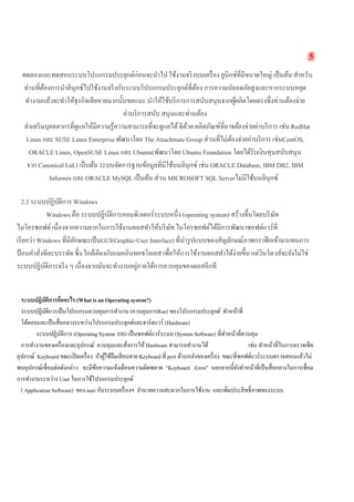 5 
ทดลองและทดสอบระบบโปรแกรมประยุกต์ก่อนจะนำไป ใช้งานจริงบนเครื่อง ยูนิกซ์ที่มีขนาดใหญ่ เป็นต้น สำหรับ ท่านที่ต้องการนำลินุกซ์ไปใช้งานจริงกับระบบโปรแกรมประยุกต์ที่ต้อง การความปลอดภัยสูงและหากระบบหยุด ทำงานแล้วจะทำให้ธุรกิจเสียหายมากนั้นขอแนะ นำให้ใช้บริการการสนับสนุนจากผู้ผลิตโดยตรงซึ่งท่านต้องจ่าย ค่าบริการสนับ สนุนและท่านต้อง 
ส่งเสริมบุคคลากรที่ดูแลให้มีความรู้ความสามารถที่จะดูแลได้ ดีด้วย ผลิตภัณฑ์ที่อาจต้องจ่ายค่าบริการ เช่น RedHat Linux และ SUSE Linux Enterprise พัฒนาโดย The Attachmate Group ส่วนที่ไม่ต้องจ่ายค่าบริการ เช่นCentOS, ORACLE Linux, OpenSUSE Linux และ Ubuntu(พัฒนาโดย Ubuntu Foundation โดยได้รับเงินทุนสนับสนุน จาก Canonical Ltd.) เป็นต้น ระบบจัดการฐานข้อมูลที่มีใช้บนลินุกซ์ เช่น ORACLE Database, IBM DB2, IBM Informix และ ORACLE MySQL เป็นต้น ส่วน MICROSOFT SQL Serverไม่มีใช้บนลินุกซ์ 
2.3 ระบบปฏิบัติการ Windows 
Windows คือ ระบบปฏิบัติการคอมพิวเตอร์ระบบหนึ่ง (operating system) สร้างขึ้นโดยบริษัท ไมโครซอฟต์ เนื่องจากความยากในการใช้งานดอสทำให้บริษัท ไมโครซอฟต์ได้มีการพัฒนาซอฟต์แวร์ที่ เรียกว่า Windows ที่มีลักษณะเป็นGUI(Graphic-User Interface) ที่นำรูปแบบของสัญลักษณ์ภาพกราฟิกเข้ามาแทนการ ป้อนคำสั่งทีละบรรทัด ซึ่ง ใกล้เคียงกับแมคอินทอชโอเอส เพื่อให้การใช้งานดอสทำได้ง่ายขึ้น แต่วินโดวส์จะยังไม่ใช่ ระบบปฏิบัติการจริง ๆ เนื่องจากมันจะทำงานอยู่ภายใต้การควบคุมของดอสอีกที 
ระบบปฏิบัติการคืออะไร (What is an Operating system?) 
ระบบปฏิบัติการเป็นโปรแกรมควบคุมการทำงาน (ควบคุมการRun) ของโปรแกรมประยุกต์ ทำหน้าที่ 
โต้ตอบและเป็นสื่อกลางระหว่างโปรแกรมประยุกต์และฮาร์ดแวร์ (Hardware) 
ระบบปฏิบัติการ (Operating System :OS) เป็นซอฟต์แวร์ระบบ (System Software) ที่ทำหน้าที่ควบคุม 
การทำงานของเครื่องและอุปกรณ์ ควบคุมและสั่งการให้ Hardware สามารถทำงานได้ เช่น ทำหน้าที่ในการตรวจเช็ค อุปกรณ์ Keyboard ขณะเปิดเครื่อง ถ้าผู้ใช้ลืมเสียบสาย Keyboard ที่ port ด้านหลังของเครื่อง ขณะที่ซอฟต์แวร์ระบบตรวจสอบแล้วไม่ พบอุปกรณ์เชื่อมต่อดังกล่าว จะมีข้อความแจ้งเตือนความผิดพลาด “Keyboard Error” นอกจากนี้ยังทำหน้าที่เป็นสื่อกลางในการเชื่อม การทำงานระหว่าง User ในการใช้โปรแกรมประยุกต์ 
( Application Software) ของ user กับระบบเครื่องฯ อำนวยความสะดวกในการใช้งาน และเพิ่มประสิทธิ์ภาพของระบบ 
 