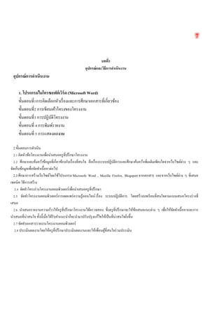 7 
บทที่3 
อุปกรณ์และวิธีการดำเนินงาน 
อุปกรณ์การดำเนินงาน 
1. โปรแกรมไมโครซอฟต์เวิร์ด (Microsoft Word) 
ขั้นตอนที่1การคิดเลือกหัวเรื่องและการศึกษาเอกสารที่เกี่ยวข้อง 
ขั้นตอนที่2 การเขียนเค้าโครงของโครงงาน 
ขั้นตอนที่3 การปฏิบัติโครงงาน 
ขั้นตอนที่ 4 การพิมพ์รายงาน 
ขั้นตอนที่ 5 การแสดงผลงาน 
2.ขั้นตอนการดำเนิน 
2.1 คิดหัวข้อโครงงานเพื่อนำเสนอครูที่ปรึกษาโครงงาน 
2.2 ศึกษาและค้นคว้าข้อมูลที่เกี่ยวข้องกับเรื่องที่สนใจ คือเรื่องระบบปฏิบัติการและศึกษาค้นคว้าเพิ่มเติมเพียงใดจากเว็บไซต์ต่าง ๆ และ จัดเก็บข้อมูลเพื่อจัดทำเนื้อหาต่อไป 
2.3 ศึกษาการสร้างเว็บไซต์โดยใช้โปรแกรม Microsofe Word , Mozilla Firefox, Blogsport จากเอกสาร และจากเว็บไซต์ต่าง ๆ ที่เสนอ เทคนิค วิธีการสร้าง 
2.4 จัดทำโครงร่างโครงงานคอมพิวเตอร์เพื่อนำเสนอครูที่ปรึกษา 
2.5 จัดทำโครงงานคอมพิวเตอร์การเผยแพร่ความรู้ออนไลน์ เรื่อง ระบบปฏิบัติการ โดยสร้างบทเรียนที่สนใจตามแบบเสนอโครงร่างที่ เสนอ 
2.6 นำเสนอรายงานความก้าวให้ครูที่ปรึกษาโครงงานได้ตรวจสอบ ซึ่งครูที่ปรึกษาจะให้ข้อเสนอแนะต่าง ๆ เพื่อให้จัดทำเนื้อหาและการ นำเสนอที่น่าสนใจ ทั้งนี้เมื่อได้รับคำแนะนำก็จะนำมาปรับปรุงแก้ไขให้เป็นที่น่าสนใจยิ่งขึ้น 
2.7 จัดทำเอกสารรายงานโครงงานคอมพิวเตอร์ 
2.8 ประเมินผลงานโดยให้ครูที่ปรึกษาประเมินผลงานและให้เพื่อนผู้ที่สนใจร่วมประเมิน 
 