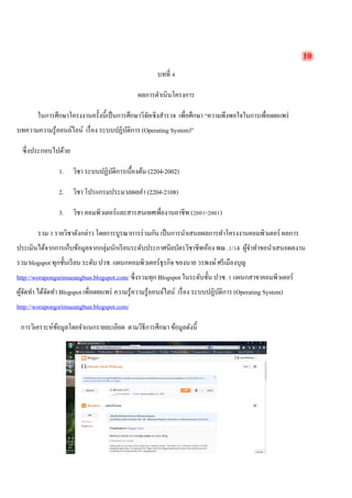 10 
บทที่ 4 
ผลการดำเนินโครงการ 
ในการศึกษาโครงงานครั้งนี้เป็นการศึกษาวิจัยเชิงสำรวจ เพื่อศึกษา “ความพึงพอใจในการเพื่อเผยแพร่ บทความความรู้ออนล์ไลน์ เรื่อง ระบบปฏิบัติการ (Operating System)” 
ซึ่งประกอบไปด้วย 
1. วิชา ระบบปฏิบัติการเบื้องต้น (2204-2002) 
2. วิชา โปรแกรมประมวลผลคำ (2204-2108) 
3. วิชา คอมพิวเตอร์และสารสนเทศเพื่องานอาชีพ (2001-2001) 
รวม 3 รายวิชาดังกล่าว โดยการบูรณาการร่วมกัน เป็นการนำเสนอผลการทำโครงงานคอมพิวเตอร์ ผลการ ประเมินได้จากการเก็บข้อมูลจากกลุ่มนักเรียนระดับประกาศนียบัตรวิชาชีพห้อง พณ .1/14 ผู้จำทำขอนำเสนอผลงาน รวม blogspot ทุกชั้นเรียน ระดับ ปวช. แผนกคอมพิวเตอร์ธุรกิจ ของนาย วรพงษ์ ศรีเมืองบุญ http://worapongsrimueangbun.blogspot.com/ ซึ่งรวมทุก Blogspot ในระดับชั้น ปวช. 1 แผนกสาขาคอมพิวเตอร์ ผู้จัดทำ ได้จัดทำ Blogspot เพื่อเผยแพร่ ความรู้ความรู้ออนล์ไลน์ เรื่อง ระบบปฏิบัติการ (Operating System) http://worapongsrimueangbun.blogspot.com/ 
การวิเคราะห์ข้อมูลโดยจำแนกรายละเอียด ตามวิธีการศึกษา ข้อมูลดังนี้ 
 