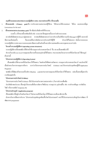 13 
สรุปเป้าหมายและบทบาทของระบบปฏิบัติการ (OS) สามารถจำแนกได้ 2 เป้าหมายคือ 
1. เป้าหมายหลัก ( Primary goal) คือ การอำนวยความสะดวกแก่ผู้ใช้งาน ให้สามารถใช้ระบบคอมฯ ได้ง่าย และสะดวกที่สุด (convenience for the user) 
2. เป้าหมายหมายรอง (Secondary goal) คือ เพิ่มประสิทธิภาพให้กับระบบ 
บางครั้ง 2 เป้าหมายนี้อาจขัดแย้งกัน เช่น ระบบ OS ที่ชาญฉลาดนั้นระหว่างทำงานระบบจะ 
ตรวจจับข้อผิดพลาด (Error) อยู่ตลอดเวลา หากพบข้อผิดพลาดระหว่างการทำงานก็จะมีข้อความแจ้ง (Message) แก่ผู้ใช้ และหากมี ข้อความแจ้งบ่อยครั้ง ก็จะกลายเป็นการขัดจังหวะการทำงานทำให้ผู้ใช้ ทำงานได้ไม่สะดวก ดังนั้นการออกแบบ ระบบปฏิบัติการ (OS) และการออกแบบสถาปัตยกรรมด้านตัวเครื่องควรมีความสอดคล้อง และหาจุดกลางระหว่างกัน 
โครงสร้างระบบปฏิบัติการ (operating system structures) 
ระบบปฏิบัติการเป็นซอฟต์แวร์ที่ทำหน้าที่ควบคุมการทำงานของฮาร์ดแวร์ ซึ่ง OS จะเป็นซอฟต์แวร์ที่ 
ทำงานในระดับ Low level ควบคุมและสั่งการเครื่องและอุปกรณ์ได้โดยตรง สามารถแสดงโครงการการเข้าถึงฮาร์ดแวดร์ ได้ตามรูป ด้านล่างนี้ 
โปรแกรมระบบปฏิบัติการ (Operating System) 
เป็นซอฟต์แวร์ที่สามารถเข้าถึงฮาร์ดแวร์ได้โดยตรง โดยทำหน้าที่จัดสรรทรัพยากร ควบคุมการทำงานของฮาร์ดแวร์ และทำหน้าที่ เป็นตัวกลางในการควบคุมการสั่งการ ระหว่างโปรแกรมอรรถประโยชน์ (Utilities) และโปรแกรมประยุกต์ของผู้ใช้ (Application Programs) 
ซอฟต์แวร์ที่พัฒนาด้วยภาษาเครื่องจักร (Machine code)จะสามารถควบคุมและเข้าถึงฮาร์ดแวร์ได้โดยตรง แต่จะขั้นตอนที่ยุ่งยากใน การเขียนชุดคำสั่ง 
โปรแกรมอรรถประโยชน์ (Utilities) 
โปรแกรมอรรถประโยชน์ (Utilities) เป็นโปรแกรมอำนวยความสะดวกต่าง ๆ ในการทำงานเพื่อเพิ่ม 
ประสิทธิภาพแก่ระบบ เป็นกลุ่มโปรแกรมที่เน้นการจัดการไฟล์(File) ควบคุม I/O, อุปกรณ์อื่น เช่น การสำรองข้อมูล การจัดเรียง ไฟล์ หรือการเคลียร์ Temporary file 
โปรแกรมประยุกต์ (Application program) 
เป็นซอฟต์แวร์ที่อยู่ห่างไกลกับฮาร์ดแวร์ ไม่สามารถเข้าถึงฮาร์ดแวร์ได้โดยตรง จะต้องอาศัย OS เป็น 
ตัวกลางในการเชื่อมการทำงาน โปรแกรมประยุกต์จะถูกเขียนขึ้นโดยโปรแกรมเมอร์ และใช้โปรแกรมภาษาระดับสูงในการพัฒนา ที่ พัฒนาจาก programmer 
 