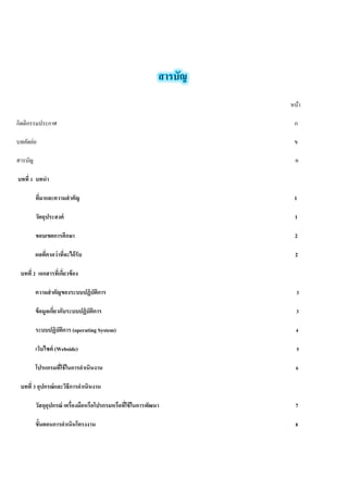 หน้า 
กิตติกรรมประกาศ ก 
บทคัดย่อ ข 
สารบัญ ค 
บทที่ 1 บทนำ 
ที่มาและความสำคัญ 1 
วัตถุประสงค์ 1 
ขอบเขตการศึกษา 2 
ผลที่คาดว่าที่จะได้รับ 2 
บทที่ 2 เอกสารที่เกี่ยวข้อง 
ความสำคัญของระบบปฏิบัติการ 3 
ข้อมูลเกี่ยวกับระบบปฏิบัติการ 3 
ระบบปฏิบัติการ (operating System) 4 
เว็บไซต์ (Webside) 5 
โปรแกรมที่ใช้ในการดำเนินงาน 6 
บทที่ 3 อุปกรณ์และวิธีการดำเนินงาน 
วัสดุอุปกรณ์ เครื่องมือหรือโปรกรมหรือที่ใช้ในการพัฒนา 7 
ขั้นตอนการดำเนินโครงงาน 8 
 