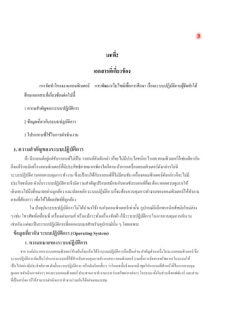 3 
บทที่2 
เอกสารที่เกี่ยวข้อง 
การจัดทำโครงงานคอมพิวเตอร์ การพัฒนาเว็บไซต์เพื่อการศึกษา เรื่องระบบปฏิบัติการผู้จัดทำได้ ศึกษาเอกสารที่เกี่ยวข้องต่อไปนี้ 
1 ความสำคัญของระบบปฏิบัติการ 
2 ข้อมูลเกี่ยวกับระบบปฏบัติการ 
3 โปรแกรมที่ใช้ในการดำเนินงาน 
1. ความสำคัญของระบบปฏิบัติการ 
ถ้า มีรถยนต์อยู่แต่ขับรถยนต์ไม่เป็น รถยนต์คันดังกล่าวก็จะไม่มีประโยชน์อะไรเลย คอมพิวเตอร์ก็เช่นเดียวกัน ถึงแม้ว่าจะมีเครื่องคอมพิวเตอร์ที่มีประสิทธิภาพมากเพียงใดก็ตาม ถ้าหากเครื่องคอมพิวเตอร์ดังกล่าวไม่มี ระบบปฏิบัติการคอยควบคุมการทำงาน ซึ่งเปรียบได้กับรถยนต์ที่ไม่มีคนขับ เครื่องคอมพิวเตอร์ดังกล่าวก็จะไม่มี ประโยชน์เลย ดังนั้นระบบปฏิบัติการจึงมีความสำคัญเปรียบเสมือนกับคนขับรถยนต์ที่จะต้อง คอยควบคุมรถให้ เดินทางไปถึงที่หมายอย่างถูกต้อง และปลอดภัย ระบบปฏิบัติการก็จะต้องควบคุมการทำงานของคอมพิวเตอร์ให้ทำงาน ตามที่ต้องการ เพื่อให้ได้ผลลัพธ์ที่ถูกต้อง 
ใน ปัจจุบันระบบปฏิบัติการไม่ได้นำมาใช้งานกับคอมพิวเตอร์เท่านั้น อุปกรณ์อิเล็กทรอนิคส์สมัยใหม่ต่าง ๆ เช่น โทรศัพท์เคลื่อนที่ เครื่องเล่นเกมส์ หรือแม้กระทั่งเครื่องซักผ้า ก็มีระบบปฏิบัติการในการควบคุมการทำงาน เช่นกัน แต่จะเป็นระบบปฏิบัติการที่ออกแบบมาสำหรับอุปกรณ์นั้น ๆ โดยเฉพาะ 
ข้อมูลเกี่ยวกับ ระบบปฏิบัติการ (Operating System) 
1. ความหมายของระบบปฏิบัติการ 
จาก องค์ประกอบระบบคอมพิวเตอร์ข้างต้นก็จะเห็นได้ว่าระบบปฏิบัติการถือเป็นส่วน สำคัญส่วนหนึ่งในระบบคอมพิวเตอร์ ซึ่ง ระบบปฏิบัติการจัดเป็นโปรแกรมระบบที่ใช้สำหรับควบคุมการทำงานของ คอมพิวเตอร์ รวมทั้งการจัดสรรทรัพยากรในระบบให้ เป็นไปอย่างมีประสิทธิภาพ ดังนั้นระบบปฏิบัติการ หรือมักเรียกสั้นๆ ว่าโอเอสนั้นจึงหมายถึงชุดโปรแกรมที่ทำหน้าที่ในการควบคุม ดูแลการดำเนินการต่างๆ ของระบบคอมพิวเตอร์ ประสานการทำงานระหว่างทรัพยากรต่างๆ ในระบบ ทั้งในส่วนที่ซอฟต์แวร์ และส่วน ที่เป็นฮาร์ดแวร์ให้สามารถดำเนินการทำงานร่วมกันได้อย่างเหมาะสม 
 