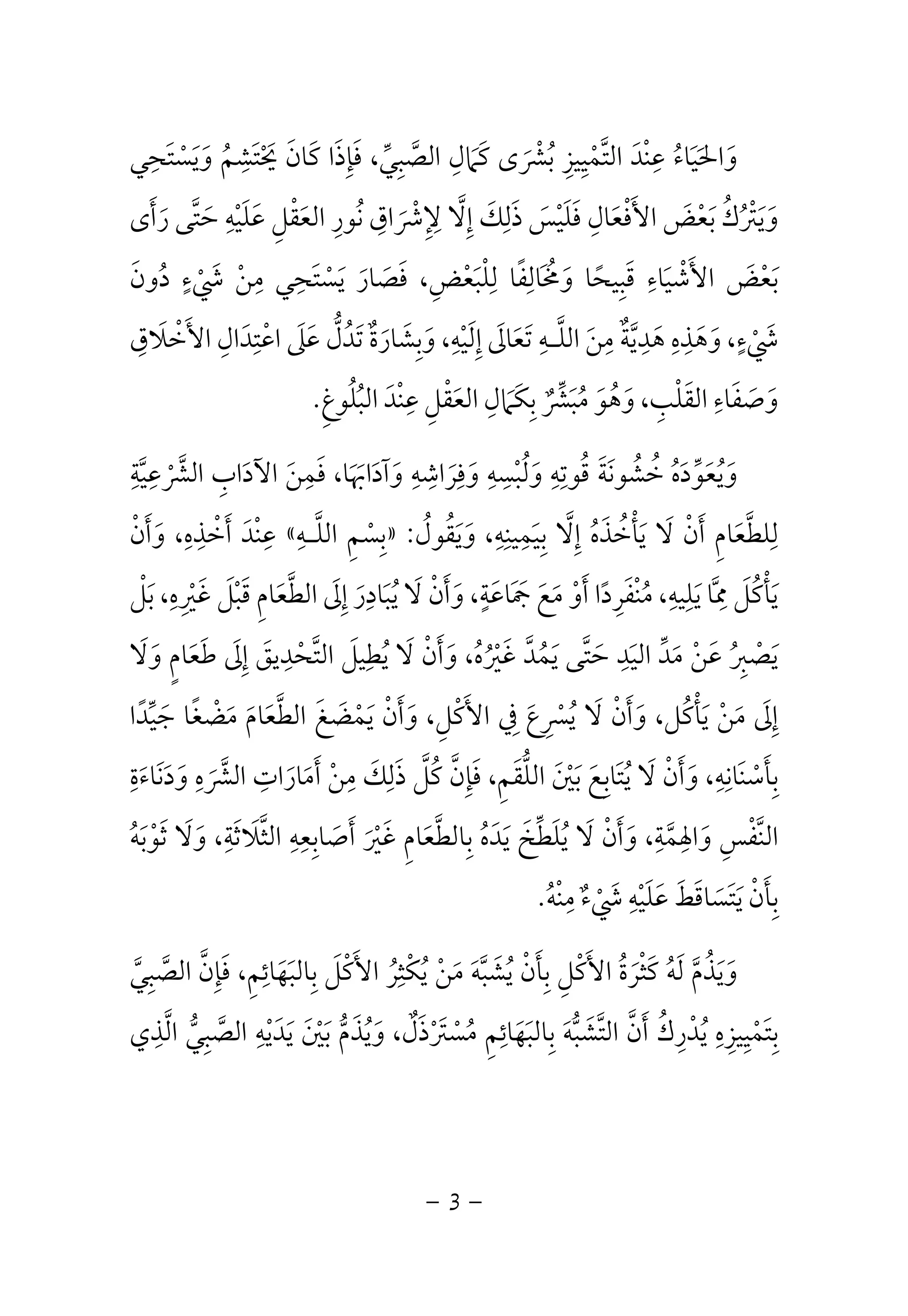 وَالحَيَاءُ عِنْدَ التَّمْيِيزِ بُشْرَى كَمَالِ الصَّبِيِّ، فَإِذَا كَانَ يَحْتَشِمُ وَيَسْتَحِي 
وَيَتْرُكُ بَعْضَ الأَفْعَالِ فَلَيْسَ ذَلِكَ إِلَّا لِإِشْرَاقِ نُورِ العَقْلِ عَلَيْهِ حَتَّى رَأَى 
بَعْضَ الأَشْيَاءِ قَبِيحًا وَمُخَالِفًا لِلْبَعْضِ، فَصَارَ يَسْتَحِي مِنْ شَيْءٍ دُونَ 
شَيْءٍ، وَهَذِهِ هَدِيَّةٌ مِنَ اللَّـهِ تَعَالَى إِلَيْهِ، وَبِشَارَةٌ تَدُلُّ عَلَى اعْتِدَالِ الأَخْلَاقِ 
وَصَفَاءِ القَلْبِ، وَهُوَ مُبَشِّرٌ بِكَمَالِ العَقْلِ عِنْدَ البُلُوغِ. 
وَيُعَوِّدَهُ خُشُونَةَ قُوتِهِ وَلُبْسِهِ وَفِرَاشِهِ وَآدَابَهَا، فَمِنَ الآدَابِ الشَّرْعِيَّةِ 
عِنْدَ أَخْذِهِ، وَأَنْ « بِسْمِ اللَّـهِ » : لِلطَّعَامِ أَنْ لَا يَأْخُذَهُ إِلَّا بِيَمِينِهِ، وَيَقُولُ 
يَأْكُلَ مِمَّا يَلِيهِ، مُنْفَرِدًا أَوْ مَعَ جَمَاعَةٍ، وَأَنْ لَا يُبَادِرَ إِلَى الطَّعَامِ قَبْلَ غَيْرِهِ، بَلْ 
يَصْبِرُ عَنْ مَدِّ اليَدِ حَتَّى يَمُدَّ غَيْرُهُ، وَأَنْ لَا يُطِيلَ التَّحْدِيقَ إِلَى طَعَامٍ وَلَا 
إِلَى مَنْ يَأْكُل، وَأَنْ لَا يُسْرِعَ فِي الأَكْلِ، وَأَنْ يَمْضَغَ الطَّعَامَ مَضْغًا جَيِّدًا 
بِأَسْنَانِهِ، وَأَنْ لَا يُتَابِعَ بَيْنَ اللُّقَمِ، فَإِنَّ كُلَّ ذَلِكَ مِنْ أَمَارَاتِ الشَّرَهِ وَدَنَاءَةِ 
النَّفْسِ وَالهِمَّةِ، وَأَنْ لَا يُلَطِّخَ يَدَهُ بِالطَّعَامِ غَيْرَ أَصَابِعِهِ الثَّلَاثَةِ، وَلَا ثَوْبَهُ 
بِأَنْ يَتَسَاقَطَ عَلَيْهِ شَيْءٌ مِنْهُ. 
وَيَذُمَّ لَهُ كَثْرَةُ الأَكْلِ بِأَنْ يُشَبَّهَ مَنْ يُكْثِرُ الأَكْلَ بِالبَهَائِمِ، فَإِنَّ الصَّبِيَّ 
بِتَمْيِيزِهِ يُدْرِكُ أَنَّ التَّشَبُّهَ بِالبَهَائِمِ مُسْتَرْذَلٌ، وَيُذَمُّ بَيْنَ يَدَيْهِ الصَّبِيُّ الَّذِي 
- 3 - 
 