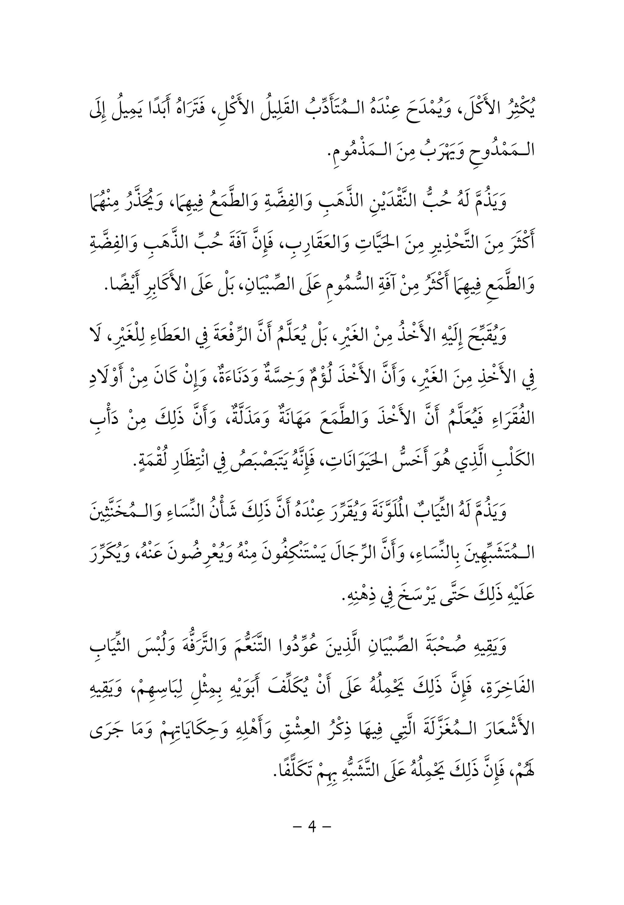 يُكْثِرُ الأَكْلَ، وَيُمْدَحَ عِنْدَهُ الـمُتَأَدِّبُ القَلِيلُ الأَكْلِ، فَتَرَاهُ أَبَدًا يَمِيلُ إِلَى 
الـمَمْدُوحِ وَيَهْرَبُ مِنَ الـمَذْمُومِ. 
وَيَذُمَّ لَهُ حُبُّ النَّقْدَيْنِ الذَّهَبِ وَالفِضَّةِ وَالطَّمَعُ فِيهِمَا، وَيُحَذَّرُ مِنْهُمَا 
أَكْثَرَ مِنَ التَّحْذِيرِ مِنَ الحَيَّاتِ وَالعَقَارِبِ، فَإِنَّ آفَةَ حُبِّ الذَّهَبِ وَالفِضَّةِ 
وَالطَّمَعِ فِيهِمَا أَكْثَرُ مِنْ آفَةِ السُّمُومِ عَلَى الصِّبْيَانِ، بَلْ عَلَى الأَكَابِرِ أَيْضًا. 
وَيُقَبِّحَ إِلَيْهِ الأَخْذُ مِنْ الغَيْرِ، بَلْ يُعَلَّمُ أَنَّ الرِّفْعَةَ فِي العَطَاءِ لِلْغَيْرِ، لَا 
فِي الأَخْذِ مِنَ الغَيْرِ، وَأَنَّ الأَخْذَ لُؤْمٌ وَخِسَّةٌ وَدَنَاءَةٌ، وَإِنْ كَانَ مِنْ أَوْلَادِ 
الفُقَرَاءِ فَيُعَلَّمُ أَنَّ الأَخْذَ وَالطَّمَعَ مَهَانَةٌ وَمَذَلَّةٌ، وَأَنَّ ذَلِكَ مِنْ دَأْبِ 
الكَلْبِ الَّذِي هُوَ أَخَسُّ الحَيَوَانَاتِ، فَإِنَّهُ يَتَبَصْبَصُ فِي انْتِظَارِ لُقْمَةٍ. 
وَيَذُمَّ لَهُ الثِّيَابٌ المُلَوَّنَةَ وَيُقَرِّرَ عِنْدَهُ أَنَّ ذَلِكَ شَأْنُ النِّسَاءِ وَالـمُخَنَّثِينَ 
الـمُتَشَبِّهِينَ بِالنِّسَاءِ، وَأَنَّ الرِّجَالَ يَسْتَنْكِفُونَ مِنْهُ وَيُعْرِضُونَ عَنْهُ، وَيُكَرِّرَ 
عَلَيْهِ ذَلِكَ حَتَّى يَرْسَخَ فِي ذِهْنِهِ. 
وَيَقِيهِ صُحْبَةَ الصِّبْيَانِ الَّذِينَ عُوِّدُوا التَّنَعُّمَ وَالتَّرَفُّهَ وَلُبْسَ الثِّيَابِ 
الفَاخِرَةِ، فَإِنَّ ذَلِكَ يَحْمِلُهُ عَلَى أَنْ يُكَلِّفَ أَبَوَيْهِ بِمِثْلِ لِبَاسِهِمْ، وَيَقِيهِ 
الأَشْعَارَ الـمُغَزَّلَةَ الَّتِي فِيهَا ذِكْرُ العِشْقِ وَأَهْلِهِ وَحِكَايَاتِهِمْ وَمَا جَرَى 
لفًا.  لَهُمْ، فَإِنَّ ذَلِكَ يَحْمِلُهُ عَلَى التَّشَبُّهِ بِهِمْ تَكَ 
- 4 - 
 