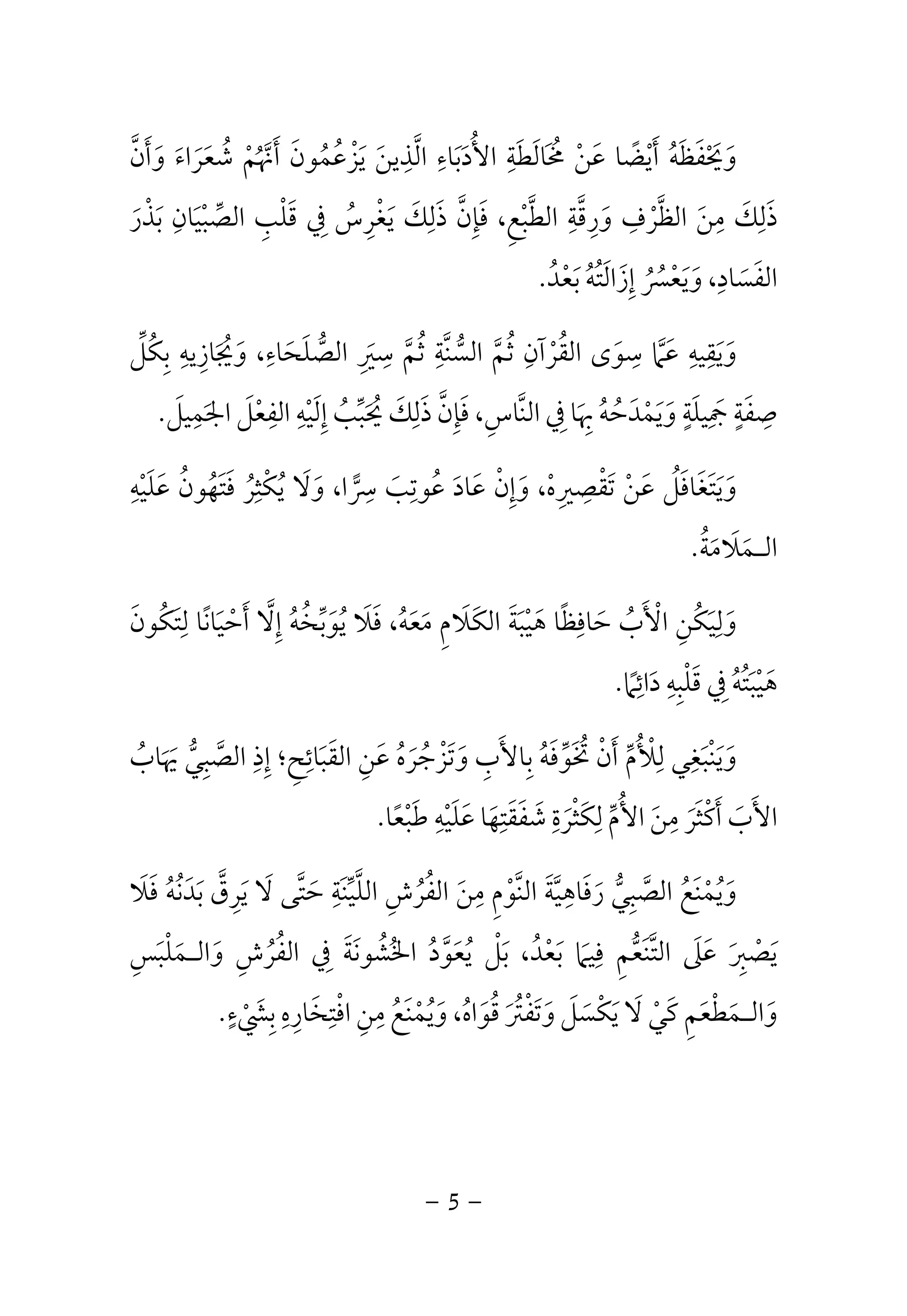 وَيَحْفَظَهُ أَيْضًا عَنْ مُخَالَطَةِ الأُدَبَاءِ الَّذِينَ يَزْعُمُونَ أَنَّهُمْ شُعَرَاءَ وَأَنَّ 
ذَلِكَ مِنَ الظَّرْفِ وَرِقَّةِ الطَّبْعِ، فَإِنَّ ذَلِكَ يَغْرِسُ فِي قَلْبِ الصِّبْيَانِ بَذْرَ 
الفَسَادِ، وَيَعْسُرُ إِزَالَتُهُ بَعْدُ. 
وَيَقِيهِ عَمَّا سِوَى القُرْآنِ ثُمَّ السُّنَّةِ ثُمَّ سِيَرِ الصُّلَحَاءِ، وَيُجَازِيهِ بِكُلِّ 
صِفَةٍ جَمِيلَةٍ وَيَمْدَحُهُ بِهَا فِي النَّاسِ، فَإِنَّ ذَلِكَ يُحَبِّبُ إِلَيْهِ الفِعْلَ الجَمِيلَ. 
سرا، وَلَا يُكْثِرُ فَتَهُونُ عَلَيْهِ  وَيَتَغَافَلُ عَنْ تَقْصِيرِهْ، وَإِنْ عَادَ عُوتِبَ ِ 
الـمَلَامَةُ. 
وَلِيَكُنِ الْأَبُ حَافِظًا هَيْبَةَ الكَلَامِ مَعَهُ، فَلَا يُوَبِّخُهُ إِلَّا أَحْيَانًا لِتَكُونَ 
هَيْبَتُهُ فِي قَلْبِهِ دَائِمًا. 
وَيَنْبَغِي لِلْأُمِّ أَنْ تُخَوِّفَهُ بِالأَبِ وَتَزْجُرَهُ عَنِ القَبَائِحِ؛ إِذِ الصَّبِيُّ يَهَابُ 
الأَبَ أَكْثَرَ مِنَ الأُمِّ لِكَثْرَةِ شَفَقَتِهَا عَلَيْهِ طَبْعًا. 
وَيُمْنَعُ الصَّبِيُّ رَفَاهِيَّةَ النَّوْمِ مِنَ الفُرُشِ اللَّيِّنَةِ حَتَّى لَا يَرِقَّ بَدَنُهُ فَلَا 
يَصْبِرَ عَلَى التَّنَعُّمِ فِيمَا بَعْدُ، بَلْ يُعَوَّدُ الخُشُونَةَ فِي الفُرُشِ وَالـمَلْبَسِ 
وَالـمَطْعَمِ كَيْ لَا يَكْسَلَ وَتَفْتُرَ قُوَاهُ، وَيُمْنَعُ مِنِ افْتِخَارِهِ بِشَيْءٍ. 
- 5 - 
 