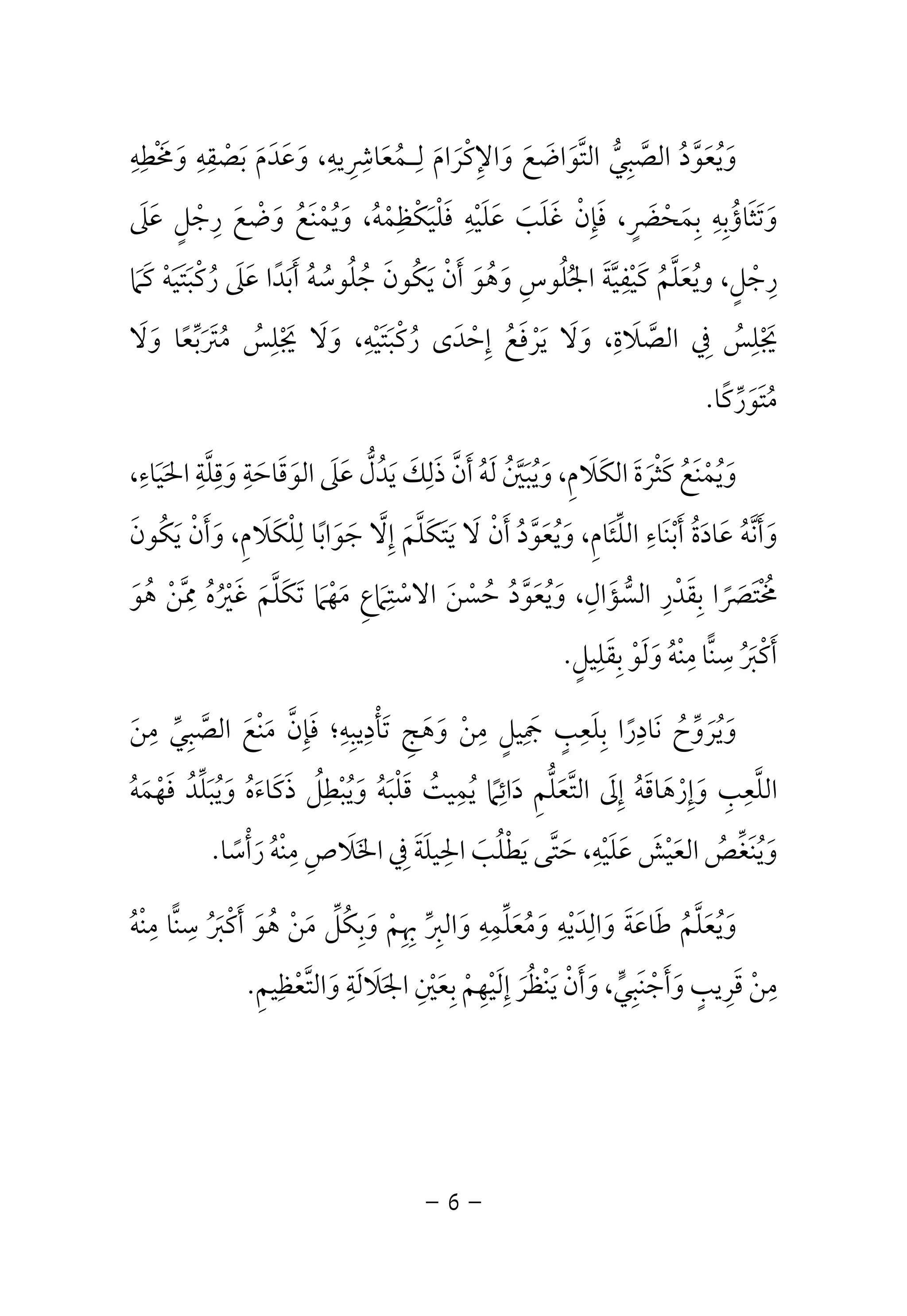 وَيُعَوَّدُ الصَّبِيُّ التَّوَاضَعَ وَالإِكْرَامَ لِـمُعَاشِرِيهِ، وَعَدَمَ بَصْقِهِ وَمَخْطِهِ 
وَتَثَاؤُبِهِ بِمَحْضَرٍ، فَإِنْ غَلَبَ عَلَيْهِ فَلْيَكْظِمْهُ، وَيُمْنَعُ وَضْعَ رِجْلٍ عَلَى 
رِجْلٍ، ويُعَلَّمُ كَيْفِيَّةَ الجُلُوسِ وَهُوَ أَنْ يَكُونَ جُلُوسُهُ أَبَدًا عَلَى رُكْبَتَيَهْ كَمَا 
يَجْلِسُ فِي الصَّلَاةِ، وَلَا يَرْفَعُ إِحْدَى رُكْبَتَيْهِ، وَلَا يَجْلِسُ مُتَرَبِّعًا وَلَا 
مُتَوَرِّكًا. 
وَيُمْنَعُ كَثْرَةَ الكَلَامِ، وَيُبَيَّنُ لَهُ أَنَّ ذَلِكَ يَدُلُّ عَلَى الوَقَاحَةِ وَقِلَّةِ الحَيَاءِ، 
وَأَنَّهُ عَادَةُ أَبْنَاءِ اللِّئَامِ، وَيُعَوَّدُ أَنْ لَا يَتَكَلَّمَ إِلَّا جَوَابًا لِلْكَلَامِ، وَأَنْ يَكُونَ 
مُخْتَصَرًا بِقَدْرِ السُّؤَالِ، وَيُعَوَّدُ حُسْنَ الاسْتِمَاعِ مَهْمَا تَكَلَّمَ غَيْرُهُ مِمَّنْ هُوَ 
ا مِنْهُ وَلَوْ بِقَلِيلٍ.  أَكْبَرُ سِن 
وَيُرَوِّحُ نَادِرًا بِلَعِبٍ جَمِيلٍ مِنْ وَهَجِ تَأْدِيبِهِ؛ فَإِنَّ مَنْعَ الصَّبِيِّ مِنَ 
اللَّعِبِ وَإِرْهَاقَهُ إِلَى التَّعَلُّمِ دَائِمًا يُمِيتُ قَلْبَهُ وَيُبْطِلُ ذَكَاءَهُ وَيُبَلِّدُ فَهْمَهُ 
وَيُنَغِّصُ العَيْشَ عَلَيْهِ، حَتَّى يَطْلُبَ الحِيلَةَ فِي الخَلَاصِ مِنْهُ رَأْسًا. 
ا مِنْهُ  وَيُعَلَّمُ طَاعَةَ وَالِدَيْهِ وَمُعَلِّمِهِ وَالبِرِّ بِهِمْ وَبِكُلِّ مَنْ هُوَ أَكْبَرُ سِن 
مِنْ قَرِيبٍ وَأَجْنَبِيٍّ، وَأَنْ يَنْظُرَ إِلَيْهِمْ بِعَيْنِ الجَلَالَةِ وَالتَّعْظِيمِ. 
- 6 - 
 