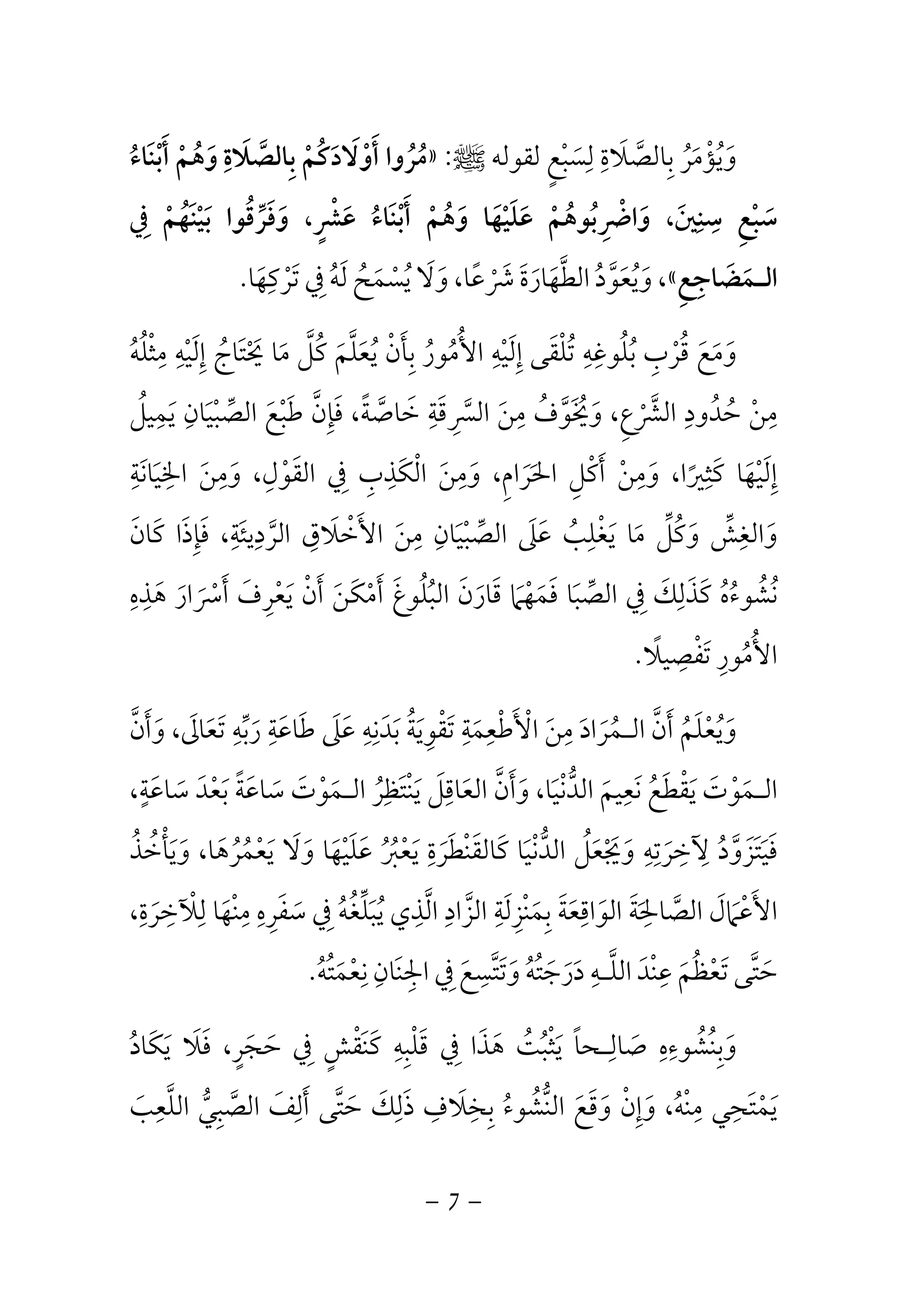 مُرُوا أَوْلَادَكُمْ بِالصَّلَاةِ وَهُمْ أَبْنَاءُ » : وَيُؤْمَرُ بِالصَّلَاةِ لِسَبْعٍ لقوله صلى الله عليه وسلم 
سَبْعِ سِنِينَ، وَاضْرِبُوهُمْ عَلَيْهَا وَهُمْ أَبْنَاءُ عَشْرٍ، وَفَرِّقُوا بَيْنَهُمْ فِي 
وَيُعَوَّدُ الطَّهَارَةَ شَرْعًا، وَلَا يُسْمَحُ لَهُ فِي تَرْكِهَا. ،« الـمَضَاجِعِ 
وَمَعَ قُرْبِ بُلُوغِهِ تُلْقَى إِلَيْهِ الأُمُورُ بِأَنْ يُعَلَّمَ كُلَّ مَا يَحْتَاجُ إِلَيْهِ مِثْلُهُ 
مِنْ حُدُودِ الشَّرْعِ، وَيُخَوَّفُ مِنَ السَّرِقَةِ خَاصَّةً، فَإِنَّ طَبْعَ الصِّبْيَانِ يَمِيلُ 
إِلَيْهَا كَثِيرًا، وَمِنْ أَكْلِ الحَرَامِ، وَمِنَ الْكَذِبِ فِي القَوْلِ، وَمِنَ الخِيَانَةِ 
وَالغِشِّ وَكُلِّ مَا يَغْلِبُ عَلَى الصِّبْيَانِ مِنَ الأَخْلَاقِ الرَّدِيئَةِ، فَإِذَا كَانَ 
نُشُوءُهُ كَذَلِكَ فِي الصِّبَا فَمَهْمَا قَارَنَ البُلُوغَ أَمْكَنَ أَنْ يَعْرِفَ أَسْرَارَ هَذِهِ 
الأُمُورِ تَفْصِيلًا. 
وَيُعْلَمُ أَنَّ الـمُرَادَ مِنَ الْأَطْعِمَةِ تَقْوِيَةُ بَدَنِهِ عَلَى طَاعَةِ رَبِّهِ تَعَالَى، وَأَنَّ 
الـمَوْتَ يَقْطَعُ نَعِيمَ الدُّنْيَا، وَأَنَّ العَاقِلَ يَنْتَظِرُ الـمَوْتَ سَاعَةً بَعْدَ سَاعَةٍ، 
فَيَتَزَوَّدُ لِآخِرَتِهِ وَيَجْعَلُ الدُّنْيَا كَالقَنْطَرَةِ يَعْبُرُ عَلَيْهَا وَلَا يَعْمُرُهَا، وَيَأْخُذُ 
الأَعْمَالَ الصَّالحَِةَ الوَاقِعَةَ بِمَنْزِلَةِ الزَّادِ الَّذِي يُبَلِّغُهُ فِي سَفَرِهِ مِنْهَا لِلْآخِرَةِ، 
حَتَّى تَعْظُمَ عِنْدَ اللَّـهِ دَرَجَتُهُ وَتَتَّسِعَ فِي الجِنَانِ نِعْمَتُهُ. 
وَبِنُشُوءِهِ صَالِـحاً يَثْبُتُ هَذَا فِي قَلْبِهِ كَنَقْشٍ فِي حَجَرٍ، فَلَا يَكَادُ 
يَمْتَحِي مِنْهُ، وَإِنْ وَقَعَ النُّشُوءُ بِخِلَافِ ذَلِكَ حَتَّى أَلِفَ الصَّبِيُّ اللَّعِبَ 
- 7 - 
 