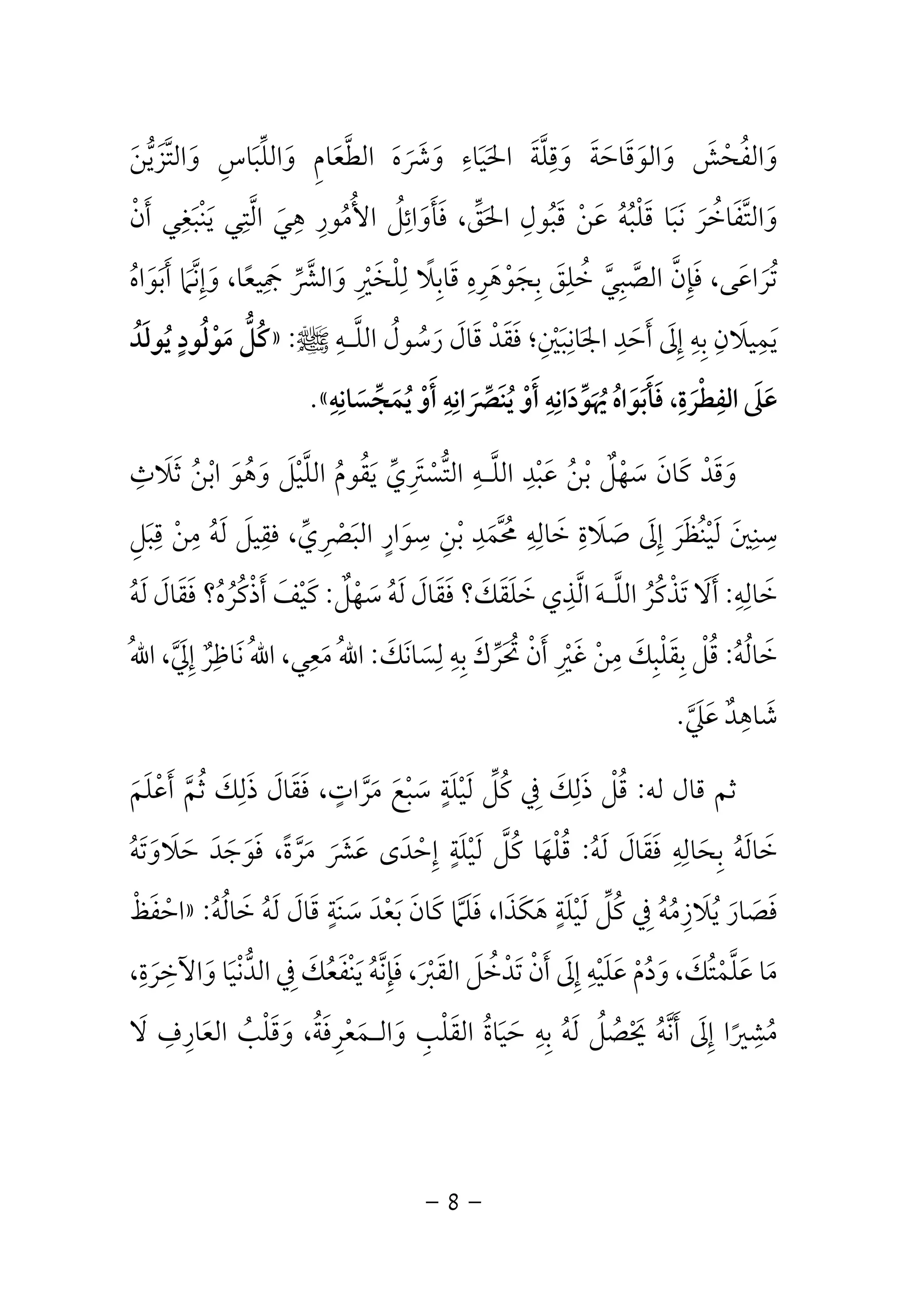 وَالفُحْشَ وَالوَقَاحَةَ وَقِلَّةَ الحَيَاءِ وَشَرَهَ الطَّعَامِ وَاللِّبَاسِ وَالتَّزَيُّنَ 
وَالتَّفَاخُرَ نَبَا قَلْبُهُ عَنْ قَبُولِ الحَقِّ، فَأَوَائِلُ الأُمُورِ هِيَ الَّتِي يَنْبَغِي أَنْ 
تُرَاعَى، فَإِنَّ الصَّبِيَّ خُلِقَ بِجَوْهَرِهِ قَابِلًا لِلْخَيْرِ وَالشَّرِّ جَمِيعًا، وَإِنَّمَا أَبَوَاهُ 
كُلُّ مَوْلُودٍ يُولَدُ » : يَمِيلَانِ بِهِ إِلَى أَحَدِ الجَانِبَيْنِ؛ فَقَدْ قَالَ رَسُولُ اللَّـهِ صلى الله عليه وسلم 
.« عَلَى الفِطْرَةِ، فَأَبَوَاهُ يُهَوِّدَانِهِ أَوْ يُنَصِّرَانِهِ أَوْ يُمَجِّسَانِهِ 
وَقَدْ كَانَ سَهْلٌ بْنُ عَبْدِ اللَّـهِ التُّسْتَرِيِّ يَقُومُ اللَّيْلَ وَهُوَ ابْنُ ثَلَاثِ 
سِنِينَ لَيْنُظَرَ إِلَى صَلَاةِ خَالِهِ مُحَّمَدِ بْنِ سِوَارٍ البَصْرِيِّ، فقِيلَ لَهُ مِنْ قِبَلِ 
خَالِهِ: أَلَا تَذْكُرُ اللَّـهَ الَّذِي خَلَقَكَ؟ فَقَالَ لَهُ سَهْلٌ: كَيْفَ أَذْكُرُهُ؟ فَقَالَ لَهُ 
خَالُهُ: قُلْ بِقَلْبِكَ مِنْ غَيْرِ أَنْ تُحَرِّكَ بِهِ لِسَانَكَ: اللهُ مَعِي، اللهُ نَاظِرٌ إِلَيَّ، اللهُ 
شَاهِدٌ عَلَيَّ. 
ثم قال له: قُلْ ذَلِكَ فِي كُلِّ لَيْلَةٍ سَبْعَ مَرَّاتٍ، فَقَالَ ذَلِكَ ثُمَّ أَعْلَمَ 
خَالَهُ بِحَالِهِ فَقَالَ لَهُ: قُلْهَا كُلَّ لَيْلَةٍ إِحْدَى عَشَرَ مَرَّةً، فَوَجَدَ حَلَاوَتَهُ 
احْفَظْ » : فَصَارَ يُلَازِمُهُ فِي كُلِّ لَيْلَةٍ هَكَذَا، فَلَمَّا كَانَ بَعْدَ سَنَةٍ قَالَ لَهُ خَالُهُ 
مَا عَلَّمْتُكَ، وَدُمْ عَلَيْهِ إِلَى أَنْ تَدْخُلَ القَبْرَ، فَإِنَّهُ يَنْفَعُكَ فِي الدُّنْيَا وَالآخِرَةِ، 
مُشِيرًا إِلَى أَنَّهُ يَحْصُلُ لَهُ بِهِ حَيَاةُ القَلْبِ وَالـمَعْرِفَةُ، وَقَلْبُ العَارِفِ لَا 
- 8 - 
 