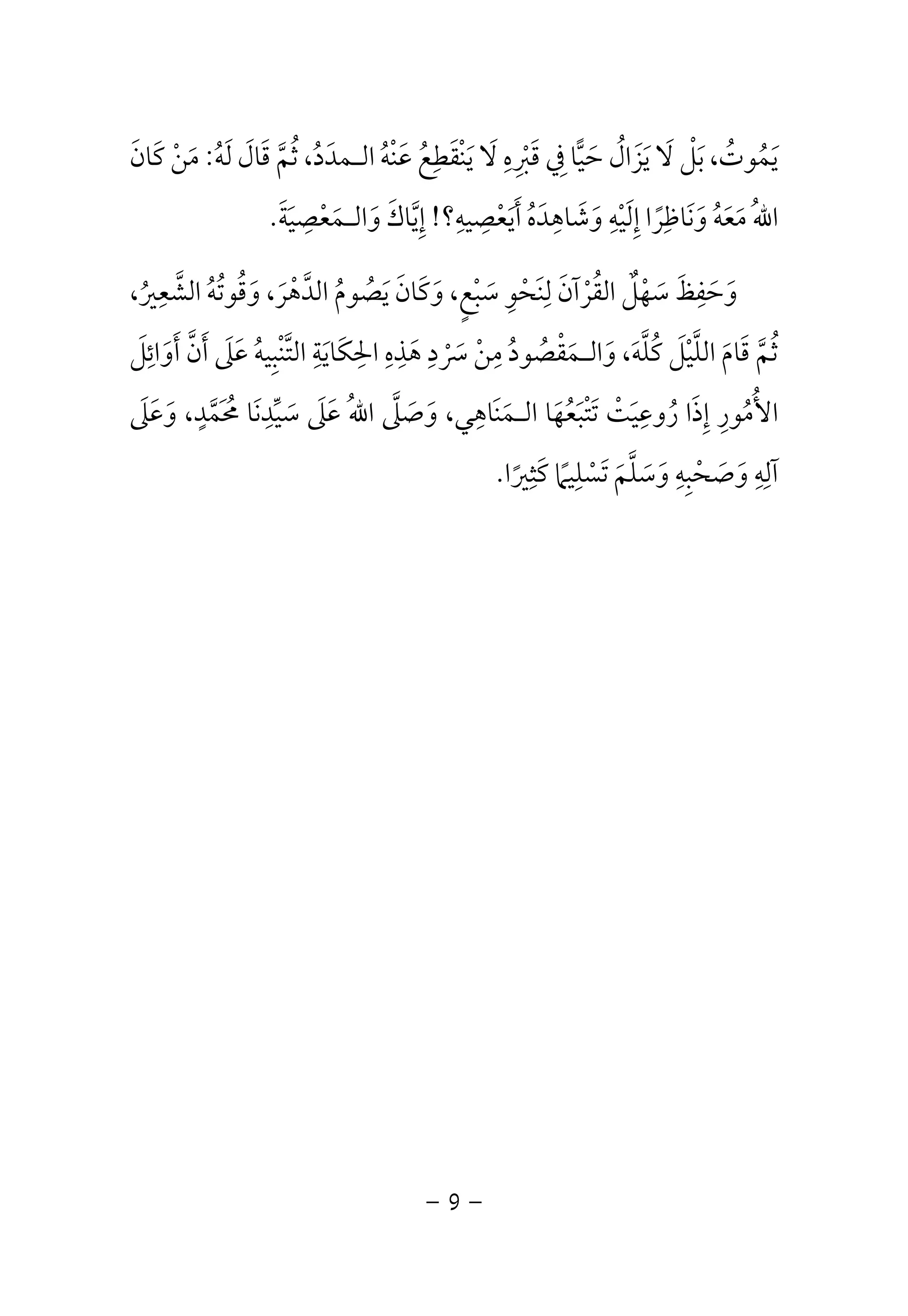 يا فِي قَبْرِهِ لَا يَنْقَطِعُ عَنْهُ الـمدَدُ، ثُمَّ قَالَ لَهُ: مَنْ كَانَ  يَمُوتُ، بَلْ لَا يَزَالُ حَ 
اللهُ مَعَهُ وَنَاظِرًا إِلَيْهِ وَشَاهِدَهُ أَيَعْصِيهِ؟! إِيَّاكَ وَالـمَعْصِيَةَ. 
وَحَفِظَ سَهْلٌ القُرْآنَ لِنَحْوِ سَبْعٍ، وَكَانَ يَصُومُ الدَّهْرَ، وَقُوتُهُ الشَّعِيرُ، 
ثُمَّ قَامَ اللَّيْلَ كُلَّهَ، وَالـمَقْصُودُ مِنْ سَرْدِ هَذِهِ الحِكَايَةِ التَّنْبِيهُ عَلَى أَنَّ أَوَائِلَ 
الأُمُورِ إِذَا رُوعِيَتْ تَتْبَعُهَا الـمَنَاهِي، وَصَلَّى اللهُ عَلَى سَيِّدِنَا مُحَمَّدٍ، وَعَلَى 
آلِهِ وَصَحْبِهِ وَسَلَّمَ تَسْلِيمًا كَثِيرًا. 
- 9 - 
