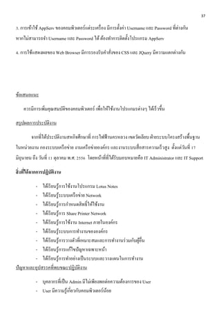 37 
3. การเข้าใช้ AppServ ของคอมพิวเตอร์แต่ระเครื่อง มีการตั้งค่า Username และ Password ที่ต่างกัน 
หากไม่สามารถจา Username และ Password ได้ ต้องทา การติดตั้งโปรแกรม AppServ 
4. การใช้แสดงผลของ Web Browser มีการรองรับคา สั่งของ CSS และ JQuery มีความแตกต่างกัน 
ข้อเสนอแนะ 
ควรมีการเพิ่มคุณสมบัติของคอมพิวเตอร์ เพื่อให้ใช้งานโปรแกมรต่างๆ ได้เร็วขึ้น 
สรุปผลการประบัติงาน 
จากที่ได้ประบัติงานสหกิจศึกษาที่ การไฟฟ้านครหลวง เขตวัดเลียบ ฝ่ายระบบโครงสร้างพื้นฐาน 
ในหน่วยงาน กองระบบเครือข่าย งานเครือข่ายองค์กร และงานระบบสื่อสารความเร็วสูง ตั้งแต่วันที่ 17 
มิถุนายน ถึง วันที่ 11 ตุลาคม พ.ศ. 2556 โดยหน้าที่ที่ได้รับมอบหมายคือ IT Administrator และ IT Support 
สิ่งที่ได้จากการปฏิบัติงาน 
- ได้เรียนรู้การใช้งานโปรแกรม Lotus Notes 
- ได้เรียนรู้ระบบเครือข่าย Network 
- ได้เรียนรู้การกา หนดสิทธ์ิให้ใช้งาน 
- ได้เรียนรู้การ Share Printer Network 
- ได้เรียนรู้การใช้งาน Internet ภายในองค์กร 
- ได้เรียนรู้ระบบการทา งานขององค์กร 
- ได้เรียนรู้การวางตัวที่เหมาะสมและการทา งานร่วมกับผู้อื่น 
- ได้เรียนรู้การแก้ไขปัญหาเฉพาะหน้า 
- ได้เรียนรู้การทา อย่างเป็นระบบและวางแผนในการทา งาน 
ปัญหาและอุปสรรคที่พบขณะปฏิบัติงาน 
- บุคลากรที่เป็น Admin มีไม่เพียงพอต่อความต้องการของ User 
- User มีความรู้เกี่ยวกับคอมพิวเตอร์น้อย 
 