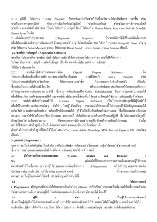 2.1.3 ยูติลิตี้ โปรแกรม (Utility Program) คือซอฟต์แวร์เสริมชว่ยให้เครื่องทา งานมีประสิทธิภาพ มากขึ้น เชน่ 
ชว่ยในการตรวจสอบดิสก์ ชว่ยในการจัดเก็บข้อมูลในดิสก์ ชว่ยสาเนาข้อมูล ชว่ยซ่อมอาการชา รุดของดิสก์ 
ชว่ยค้นหาและกา จัดไวรัส ฯลฯ เป็นต้นโปรแกรมในกลุม่นี้ได้แก่โปรแกรม Norton Winzip Scan virus Sidekick Scandisk 
Screen Saverเป็นต้น 
2.1.4ติดตั้งและปรับปรุงระบบ (Diagonostic Program) เป็นซอฟต์แวร์ที่ใช้ในการติดตั้งระบบ 
เพื่อให้คอมพิวเตอร์สามารถติดตอ่และใช้งานอุปกรณ์ตา่ง ๆ ที่นามาติดตั้งระบบ ได้แก่โปรแกรม Setupและ Driver ตา่ง ๆ 
เชน่ โปรแกรม Setup Microsoft Office โปรแกรม Driver Sound , Driver Printer , Driver Scanner เป็นต้น 
2.2 ซอฟต์แวร์ประยุกต์ (Application Software) 
ซอฟต์แวร์ประยุกต์คือ ซอฟต์แวร์หรือโปรแกรมที่ทาให้คอมพิวเตอร์ทา งานตา่งๆ ตามที่ผู้ใช้ต้องการ 
ไมว่า่จะด้านเอกสาร บัญชี การจัดเก็บข้อมูล เป็นต้น ซอฟต์แวร์ประยุกต์สามารถจา แนก 
ได้เป็น 2 ประเภท คือ 
2.2.1 ซอฟต์แวร์สาหรับงานเฉพาะด้าน (Special Purpose Software) คอื 
โปรแกรมซึ่งเขียนขึ้นเพื่อการทา งานเฉพาะอยา่งที่เราต้องการ บางที่เรียกวา่ User’s Program เชน่ 
โปรแกรมการทา บัญชีจา่ยเงินเดือน โปรแกรมระบบเชา่ซื้อ โปรแกรมการทา สินค้าคงคลัง เป็นต้น 
ซึ่งแตล่ะโปรแกรมก็มกัจะมีเงื่อนไข หรือแบบฟอร์มแตกตา่งกนัออกไปตามความต้องการ 
หรือกฏเกณฑ์ของแตล่ะหน่วยงานที่ใช้ ซึ่งสามารถดัดแปลงแกไ้ขเพิ่มเติม (Modifications) ในบางส่วนของโปรแกรมได้ 
เพื่อให้ตรงกบัความต้องการของผู้ใช้ และซอฟต์แวร์ประยุกต์ที่เขียนขึ้นนี้โดยส่วนใหญม่กัใช้ภาษาระดับสูงเป็นตัวพัฒนา 
2.2.2 ซอฟต์แวร์สาหรับงานทั่วไป (General Purpose Software) เป็นโปรแกรมประยุกต์ที่มีผู้จัดทา ไว้ 
เพื่อใช้ในการทา งานประเภทตา่งๆ ทั่วไป โดยผู้ใช้คนอื่นๆ สามารถนาโปรแกรมนี้ไปประยุกต์ใช้กบัข้อมูลของตนได้ 
แตจ่ะไมส่ามารถทา การดัดแปลง หรือแกไ้ขโปรแกรมได้ ผู้ใช้ไมจ่า เป็นต้องเขียนโปรแกรมเอง ซึ่งเป็นการประหยัดเวลา 
แรงงาน และคา่ใช้จา่ยในการเขียนโปรแกรม นอกจากนี้ ยังไมต่้องเวลามากในการฝึกและปฏิบัติ ซึ่งโปรแกรมสาเร็จรูปนี้ 
มกัจะมีการใช้งานในหน่วยงาน ซึ่งขาดบุคลากรที่มีความชา นาญเป็นพิเศษในการเขียนโปรแกรม ดังนั้น 
การใช้โปรแกรมสาเร็จรูปจึงเป็นสิ่งที่อา นวยความสะดวกและเป็นประโยชน์อยา่งยิ่ง 
ตัวอยา่งโปรแกรมสาเร็จรูปที่นิยมใช้ได้แก่MS-Office, Lotus, Adobe Photoshop, SPSS, Internet Explorer และ เกมตา่งๆ 
เป็นต้น 
3 บุคลากร ( Peopleware ) 
บุคลากรจะเป็นสิ่งสาคัญที่จะเป็นตัวกา หนดถึงประสิทธิภาพถึงความสาเร็จและความคุ้มคา่ในการใช้งานคอมพิวเตอร์ 
ซึ่งสามารถแบง่บุคลากรตามหน้าที่เกี่ยวข้องตามลักษณะงานได้ 6 ด้าน ดังนี้ 
3.1 นักวิเคราะห์และออกแบบระบบ (Systems Analyst and Designer : 
SA )ทา หน้าที่ศึกษาและรวบรวมความต้องการของผู้ใช้ระบบ 
และทา หน้าที่เป็นสื่อกลางระหวา่งผู้ใช้ระบบและนักเขียนโปรแกรม (Programmer) หรือปรับปรุงคุณภาพงานเดิม 
นักวิเคราะห์ระบบต้องมีความรู้เกยี่วกบัระบบคอมพิวเตอร์ พื้นฐานการเขียนโปรแกรม 
และควรจะเป็นผู้มีความคิดริเริ่มสร้างสรรค์มีมนุษย์สัมพันธ์ที่ดี 
3.2 โปรแกรมเมอร์ 
( Programmer )คือบุคคลที่ทา หน้าที่เขียนซอฟต์แวร์ตา่งๆ(Software )หรือเขียนโปรแกรมเพื่อสั่งงานให้เครื่องคอมพิวเตอ 
ร์ทา งานตามความต้องการของผู้ใช้ โดยเขียนตามแผนผังที่นักวิเคราะห์ระบบได้เขียนไว้ 
3.3 ผู้ใช้ ( User ) เป็นผู้ใช้ระบบคอมพิวเตอร์ 
ซึ่งจะเป็นผู้ปฏิบัติหรือกา หนดความต้องการในการใช้ระบบคอมพิวเตอร์วา่ทา งานอะไรได้บ้างผู้ใช้งานคอมพิวเตอร์ทั่วไป 
จะต้องเรียนรู้วิธีการใช้เครื่อง และวิธีการใช้งานโปรแกรม เพื่อให้โปรแกรมที่มีอยูส่ามารถทา งานได้ตามที่ต้องการ 
 