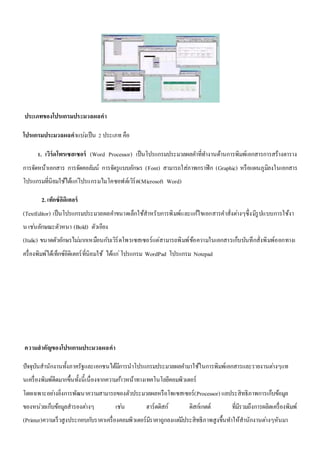 ประเภทของโปรแกรมประมวลผลคา 
โปรแกรมประมวลผลคาแบง่เป็น 2 ประเภท คือ 
1. เวิร์ดโพรเซสเซอร์ (Word Processor) เป็นโปรแกรมประมวลผลคา ที่ทา งานด้านการพิมพ์เอกสารการสร้างตาราง 
การจัดหน้าเอกสาร การจัดคอลัมน์ การจัดรูแบบอักษร (Font) สามารถใส่ภาพกราฟิก (Graphic) หรือแผนภูมิลงในเอกสาร 
โปรแกรมที่นิยมใช้ได้แกโ่ปรแกรมไมโคซอฟต์เวิร์ด(Microsoft Word) 
2. เท็กซ์อิดิเตอร์ 
(TextEditor) เป็นโปรแกรมประมวลผลคา ขนาดเล็กใช้สาหรับการพิมพ์และแกไ้ขเอกสารคาสั่งตา่งๆซึ่งมีรูปแบบการใช้งา 
น เชน่ลักษณะตัวหนา (Bold) ตัวเอียง 
(Italic) ขนาดตัวอักษรไมม่ากเหมือนกับเวิร์ดโพรเซสเซอร์แต่สามารถพิมพ์ข้อความในเอกสารเก็บบันทึกสั่งพิมพ์ออกทางเ 
ครื่องพิมพ์ได้เท็กซ์อิดิเตอร์ที่นิยมใช้ ได้แก่โปรแกรม WordPad โปรแกรม Notepad 
ความสาคัญของโปรแกรมประมวลผลคา 
ปัจจุบันสานักงานทั้งภาครัฐและเอกชนได้มีการนาโปรแกรมประมวลผลคา มาใช้ในการพิมพ์เอกสารและรายงานตา่งๆแท 
นเครื่องพิมพ์ดีดมากขึ้นทั้งนี้เนื่องจากความกา้วหน้าทางเทคโนโลยีคอมพิวเตอร์ 
โดยเฉพาะอยา่งยิ่งการพัฒนาความสามารถของตัวประมวลผลหรือโพเซสเซอร์(Processor) แลประสิทธิภาพการเก็บข้อมูล 
ของหน่วยเก็บข้อมูลสารองตา่งๆ เชน่ ฮาร์ดดิสก์ ดิสก์เกตต์ ที่มีรวมถึงการผลิตเครื่องพิมพ์ 
(Printer)ความเร็วสูงประกอบกบัราคาเครื่องคอมพิวเตอร์มีราคาถูกลงแตมี่ประสิทธิภาพสูงขึ้นทา ให้สานักงานตา่งๆหันมา 
 