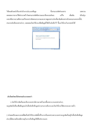 ใช้คอมพิวเตอร์เข้ามาชว่ยในการประมวลข้อมูล ซึ่งสามารถจัดทา เอกสาร บทความ 
ตลอดจนรายงานได้อยา่งรวดเร็วโดยสามารถจัดข้อความและเลือกแบบอักษร แกไ้ข เพิ่มเติม ปรับปรุง 
แทรกข้อความรวมข้อความหรือเอกสารจัดขอบกระดาษและตรวจดูเอกสารกอ่นที่จะพิมพ์เอกสารจริงออกมานอกจากนี้ยัง 
สามารถบันทึกเอกสารต่างๆ ตลอดจนเรียกใช้งานแฟ้มข้อมูลที่ได้เก็บบันทึกไว้ขึ้นมาใช้งานในภายหลังได้ 
ประโยชน์ของโปรแกรมประมวลผลคา 
1. ชว่ยให้การจัดเก็บและค้นหาเอกสารมีความรวดเร็วมากขึ้นเพราะงานเอกสารตา่งๆ 
จะถูกจัดเก็บเป็นแฟ้มข้อมูลลงในสื่อบันทึกข้อมูลตา่งๆสามารถค้นหาและเรียกใช้งานได้สะดวกและรวดเร็ว 
2. ชว่ยลดปริมาณกระดาษที่จัดเก็บทา ให้ประหยัดพื้นที่ในการเก็บเอกสารเพราะเอกสารจะถูกจัดเก็บอยูใ่นสื่อบันทึกข้อมูล 
ตา่งๆที่มีขนาดเล็กแตมี่ความจุในการเก็บข้อมูลได้เป็นจา นวนมาก 
 