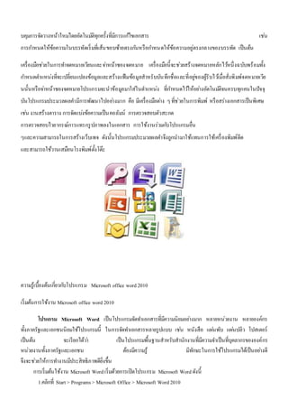 บคุมการจัดวางหน้าใหมโ่ดยอัตโนมตัิทุกครั้งที่มีการแกไ้ขเอกสาร เชน่ 
การกา หนดให้ข้อความในบรรทัดเริ่มที่เส้นขอบซ้ายตรงกนัหรือกา หนดให้ข้อความอยู่ตรงกลางของบรรทัด เป็นต้น 
เครื่องมือชว่ยในการทา จดหมายเวียนและจา่หน้าซองจดหมาย เครื่องมือนี้จะชว่ยสร้างจดหมายหลักไวห้นึ่งฉบับพร้อมทั้ง 
กา หนดตา แหน่งที่จะเปลี่ยนแปลงข้อมูลและสร้างแฟ้มข้อมูลสาหรับบันทึกชื่อและที่อยูข่องผู้รับไวเ้มื่อสั่งพิมพ์จดหมายเวีย 
นนั้นหรือจา่หน้าซองจดหมายโปรแกรมจะนาข้อมูลมาใส่ในตา แหน่ง ที่กา หนดไวใ้ห้อยา่งอัตโนมตัิจนครบทุกคนในปัจจุ 
บันโปรแกรมประมวลผลคา มีการพัฒนาไปอยา่งมาก คือ มีเครื่องมือตา่ง ๆ ที่ช่วยในการพิมพ์ หรือสร่างเอกสารเป็นพิเศษ 
เชน่ งานสร้างตาราง การจัดแบง่ข้อความเป็นคอลัมน์ การตรวจสอบตัวสะกด 
การตรวจสอบไวยากรณ์การแทรกรูปภาพลงในเอกสาร การใช้งานร่วมกบัโปรแกรมอื่น 
ๆและความสามารถในการสร้างเว็บเพจ ดังนั้นโปรแกรมประมวลผลคา จึงถูกนามาใช้แทนการใช้เครื่องพิมพ์ดีด 
และสามารถใช้วานเสมือนโรงพิมพ์ตั้งโต๊ะ 
ความรู้เบื้องต้นเกยี่วกบัโปรแกรม Microsoft office word 2010 
เริ่มต้นการใช้งาน Microsoft office word 2010 
โปรแกรม Microsoft Word เป็นโปรแกรมจัดทา เอกสารที่มีความนิยมอยา่งมาก หลายหน่วยงาน หลายองค์กร 
ทั้งภาครัฐและเอกชนนิยมใช้โปรแกรมนี้ ในการจัดทา เอกสารหลายรูปแบบ เชน่ หนังสือ แผน่พับ แผน่ปลิว โปสเตอร์ 
เป็นต้น จะเรียกได้วา่ เป็นโปรแกรมพื้นฐานสาหรับสานักงานที่มีความจา เป็นที่บุคลากรขององค์กร 
หน่วยงานทั้งภาครัฐและเอกชน ต้องมีความรู้ มีทักษะในการใช้โปรแกรมได้เป็นอยา่งดี 
จึงจะชว่ยให้การทา งานมีประสิทธิภาพดียิ่งขึ้น 
การเริ่มต้นใช้งาน Microsoft Word เริ่มด้วยการเปิดโปรแกรม Microsoft Word ดังนี้ 
1.คลิกที่ Start > Programs > Microsoft Office > Microsoft Word 2010 
 