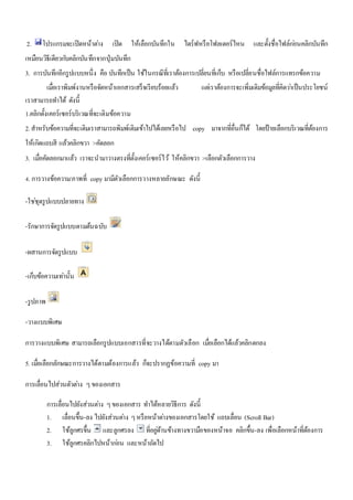 2. โปรแกรมจะเปิดหน้าตา่ง เปิด ให้เลือกบันทึกใน ไดร์ฟหรือโฟลเดอร์ไหน และตั้งชื่อไฟล์กอ่นคลิกบันทึก 
เหมือนวิธีเดียวกบัคลิกบันทึกจากปุ่มบันทึก 
3. การบันทึกอีกรูปแบบหนึ่ง คือ บันทึกเป็น ใช้ในกรณีที่เราต้องการเปลี่ยนที่เก็บ หรือเปลี่ยนชื่อไฟล์การแทรกข้อความ 
เมื่อเราพิมพ์งานหรือจัดหน้าเอกสารเสร็จเรียบร้อยแล้ว แตเ่ราต้องการจะเพิ่มเติมข้อมูลที่คิดวา่เป็นประโยชน์ 
เราสามารถทา ได้ ดังนี้ 
1.คลิกตั้งเคอร์เซอร์บริเวณที่จะเติมข้อความ 
2. สาหรับข้อความที่จะเติมเราสามารถพิมพ์เติมเข้าไปได้เลยหรือไป copy มาจากที่อื่นก็ได้ โดยป้ายเลือกบริเวณที่ต้องการ 
ให้เกิดแถบสี แล้วคลิกขวา >คัดลอก 
3. เมื่อคัดลอกมาแล้ว เราจะนามาวางตรงที่ตั้งเคอร์เซอร์ไว้ให้คลิกขวา >เลือกตัวเลือกการวาง 
4. การวางข้อความ/ภาพที่ copy มามีตัวเลือกการวางหลายลักษณะ ดังนี้ 
-ใชชุ่ดรูปแบบปลายทาง 
-รักษาการจัดรูปแบบตามต้นฉบับ 
-ผสานการจัดรูปแบบ 
-เก็บข้อความเทา่นั้น 
-รูปภาพ 
-วางแบบพิเศษ 
การวางแบบพิเศษ สามารถเลือกรูปแบบเอกสารที่จะวางได้ตามตัวเลือก เมอื่เลือกได้แล้วคลิกตกลง 
5. เมอื่เลือกลักษณะการวางได้ตามต้องการแล้ว ก็จะปรากฏข้อความที่ copy มา 
การเลื่อนไปส่วนตัวตา่ง ๆ ของเอกสาร 
การเลื่อนไปยังส่วนตา่ง ๆ ของเอกสาร ทา ได้หลายวิธีการ ดังนี้ 
1. เลื่อนขึ้น-ลง ไปยังส่วนตา่ง ๆ หรือหน้าตา่งของเอกสารโดยใช้ แถบเลื่อน (Scroll Bar) 
2. ใช้ลูกศรขึ้น และลูกศรลง ที่อยูด่้านข้างทางขวามือของหน้าจอ คลิกขึ้น-ลง เพื่อเลือกหน้าที่ต้องการ 
3. ใช้ลูกศรคลิกไปหน้ากอ่น และหน้าถัดไป 
 