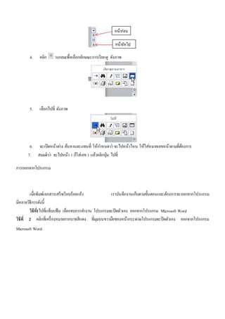 4. คลิก วงกลมเพื่อเลือกลักษณะการเรียกดู ดังภาพ 
5. เลือกไปที่ ดังภาพ 
6. จะเปิดหน้าตา่ง ค้นหาและแทนที่ ให้กา หนดวา่ จะไปหน้าไหน ให้ใส่หมายเลขหน้าตามที่ต้องการ 
7. สมมติวา่ จะไปหน้า 1 ก็ใส่เลข 1 แล้วคลิกปุ่ม ไปที่ 
การออกจากโปรแกรม 
เมื่อพิมพ์เอกสารเสร็จเรียบร้อยแล้ว เราบันทึกงานเก็บตามขั้นตอนและต้องการจะออกจากโปรแกรม 
มีหลายวิธีการดังนี้ 
วิธีท1ี่ไปที่แท็บแฟ้ม เลือกจบการทา งาน โปรแกรมจะปิดตัวเอง ออกจากโปรแกรม Microsoft Word 
วิธีที่2 คลิกที่เครื่องหมายกากบาทสีแดง ที่มุมบนขวามือของหน้ากระดาษโปรแกรมจะปิดตัวเอง ออกจากโปรแกรม 
Microsoft Word 
 