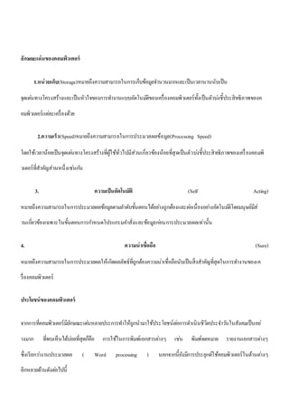 ลักษณะเด่นของคอมพิวเตอร์ 
1.หน่วยเก็บ(Storage)หมายถึงความสามารถในการเก็บข้อมูลจา นวนมากและเป็นเวลานานนับเป็น 
จุดเดน่ทางโครงสร้างและเป็นหัวใจของการทา งานแบบอัตโนมตัิของเครื่องคอมพิวเตอร์ทั้งเป็นตัวบง่ชี้ประสิทธิภาพของค 
อมพิวเตอร์แตล่ะเครื่องด้วย 
2.ความเร็ว(Speed)หมายถึงความสามารถในการประมวลผลข้อมูล(Processing Speed) 
โดยใช้เวลาน้อยเป็นจุดเดน่ทางโครงสร้างที่ผู้ใช้ทั่วไปมีส่วนเกี่ยวข้องน้อยที่สุดเป็นตัวบง่ชี้ประสิทธิภาพของเครื่องคอมพิ 
วเตอร์ที่สาคัญส่วนหนึ่งเชน่กนั 
3. ความเป็นอัตโนมัติ (Self Acting) 
หมายถึงความสามารถในการประมวลผลข้อมูลตามลา ดับขั้นตอนได้อยา่งถูกต้องและตอ่เนื่องอยา่งอัตโนมตัิโดยมนุษย์มีส่ 
วนเกี่ยวข้องเฉพาะในขั้นตอนการกา หนดโปรแกรมคา สั่งและข้อมูลกอ่นการประมวลผลเท่านั้น 
4. ความน่าเชื่อถือ (Sure) 
หมายถึงความสามารถในการประมวลผลให้เกิดผลลัพธ์ที่ถูกต้องความน่าเชื่อถือนับเป็นสิ่งสาคัญที่สุดในการทา งานของเค 
รื่องคอมพิวเตอร์ 
ประโยชน์ของคอมพิวเตอร์ 
จากการที่คอมพิวเตอร์มีลักษณะเดน่หลายประการทา ให้ถูกนามาใช้ประโยชน์ตอ่การดา เนินชีวิตประจา วนัในสังคมเป็นอย่ 
างมาก ที่พบเห็นได้บอ่ยที่สุดก็คือ การใช้ในการพิมพ์เอกสารตา่งๆ เชน่ พิมพ์จดหมาย รายงานเอกสารตา่งๆ 
ซึ่งเรียกวา่งานประมวลผล ( Word processing ) นอกจากนี้ยังมีการประยุกต์ใช้คอมพิวเตอร์ในด้านตา่งๆ 
อีกหลายด้านดังตอ่ไปนี้ 
 