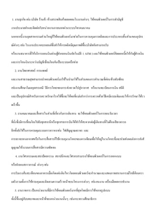 1. งานธุรกิจ เชน่ บริษัท ร้านค้า ห้างสรรพสินค้าตลอดจนโรงงานตา่งๆ ใช้คอมพิวเตอร์ในการทา บัญชี 
งานประมวลคา และติดตอ่กับหน่วยงานภายนอกผ่านระบบโทรคมนาคม 
นอกจากนี้งานอุตสาหกรรมส่วนใหญก่็ใช้คอมพิวเตอร์มาชว่ยในการควบคุมการผลิตและการประกอบชิ้นส่วนของอุปกร 
ณ์ตา่งๆ เชน่ โรงงานประกอบรถยนต์ซึ่งทา ให้การผลิตมีคุณภาพดีขึ้นบริษัทยังสามารถรับ 
หรืองานธนาคารที่ให้บริการถอนเงินผา่นตู้ฝากถอนเงินอัตโนมัติ ( ATM ) และใช้คอมพิวเตอร์คิดดอกเบี้ยให้กับผู้ฝากเงิน 
และการโอนเงินระหวา่งบัญชีเชื่อมโยงกนัเป็นระบบเครือขา่ย 
2. งานวิทยาศาสตร์ การแพทย์ 
และงานสาธารณสุขสามารถนาคอมพิวเตอร์มาใช้ในนามาใช้ในส่วนของการคา นวณที่คอ่นข้างซับซ้อน 
เชน่งานศึกษาโมเลกุลสารเคมี วิถีการโคจรของการส่งจรวดไปสู่อวกาศ หรืองานทะเบียนการเงิน สถิติ 
และเป็นอุปกรณ์สาหรับการตรวจรักษาโรคได้ซึ่งจะให้ผลที่แมน่ยา กวา่การตรวจด้วยวิธีเคมีแบบเดิมและให้การรักษาได้รว 
ดเร็วขึ้น 
3. งานคมนาคมและสื่อสารในส่วนที่เกยี่วกับการเดินทาง จะใช้คอมพิวเตอร์ในการจองวนัเวลา 
ที่นั่งซึ่งมีการเชื่อมโยงไปยังทุกสถานีหรือทุกสายการบินได้ทา ให้สะดวกตอ่ผู้เดินทางที่ไมต่้องเสียเวลารอ 
อีกทั้งยังใช้ในการควบคุมระบบการจราจรเชน่ ไฟสัญญาณจราจร และ 
การจราจรทางอากาศหรือในการสื่อสารก็ใช้ควบคุมวงโคจรของดาวเทียมเพื่อให้อยูใ่นวงโคจรซึ่งจะชว่ยส่งผลต่อการส่งสั 
ญญาณให้ระบบการสื่อสารมีความชัดเจน 
4. งานวิศวกรรมและสถาปัตยกรรม สถาปนิกและวิศวกรสามารถใช้คอมพิวเตอร์ในการออกแบบ 
หรือจา ลองสภาวการณ์ ตา่งๆ เชน่ 
การรับแรงสั่นสะเทือนของอาคารเมื่อเกิดแผน่ดินไหวโดยคอมพิวเตอร์จะคานวณและแสดงภาพสถานการณ์ใกล้เคียงควา 
มจริงรวมทั้งการใช้ควบคุมและติดตามความกา้วหน้าของโครงการตา่งๆ เชน่ คนงาน เครื่องมือผลการทา งาน 
5. งานราชการ เป็นหน่วยงานที่มีการใช้คอมพิวเตอร์มากที่สุดโดยมีการใช้หลายรูปแบบ 
ทั้งนี้ขึ้นอยูก่บับทบาทและหน้าที่ของหน่วยงานนั้นๆ เชน่กระทรวงศึกษาธิการ 
 