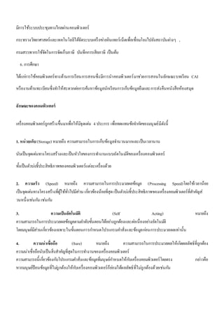 มีการใช้ระบบประชุมทางไกลผา่นคอมพิวเตอร์ 
กระทรวงวิทยาศาสตร์และเทคโนโลยีได้จัดระบบเครือขา่ยอินเทอร์เน็ตเพื่อเชื่อมโยงไปยังสถาบันตา่งๆ , 
กรมสรรพากรใช้จัดในการจัดเก็บภาษี บันทึกการเสียภาษี เป็นต้น 
6. การศึกษา 
ได้แกก่ารใช้คอมพิวเตอร์ทางด้านการเรียนการสอนซึ่งมีการนาคอมพิวเตอร์มาชว่ยการสอนในลักษณะบทเรียน CAI 
หรืองานด้านทะเบียนซึ่งทา ให้สะดวกตอ่การค้นหาข้อมูลนักเรียนการเก็บข้อมูลยืมและการส่งคืนหนังสือห้องสมุด 
ลักษณะของคอมพิวเตอร์ 
เครื่องคอมพิวเตอร์ถูกสร้างขึ้นมาเพื่อให้มีจุดเดน่ 4 ประการ เพื่อทดแทนข้อจา กดัของมนุษย์มีดังนี้ 
1. หน่วยเก็บ (Storage) หมายถึง ความสามารถในการเก็บข้อมูลจา นวนมากและเป็นเวลานาน 
นับเป็นจุดเดน่ทางโครงสร้างและเป็นหัวใจของการทา งานแบบอัตโนมัติของเครื่องคอมพิวเตอร์ 
ทั้งเป็นตัวบง่ชี้ประสิทธิภาพของคอมพิวเตอร์แต่ละเครื่องด้วย 
2. ความเร็ว (Speed) หมายถึง ความสามารถในการประมวลผลข้อมูล (Processing Speed)โดยใช้เวลาน้อย 
เป็นจุดเดน่ทางโครงสร้างที่ผู้ใช้ทั่วไปมีส่วน เกยี่วข้องน้อยที่สุด เป็นตัวบง่ชี้ประสิทธิภาพของเครื่องคอมพิวเตอร์ที่สาคัญส่ 
วนหนึ่งเชน่กนั เชน่กนั 
3. ความเป็นอัตโนมัติ (Self Acting) หมายถึง 
ความสามารถในการประมวลผลข้อมูลตามลา ดับขั้นตอนได้อยา่งถูกต้องและตอ่เนื่องอยา่งอัตโนมตัิ 
โดยมนุษย์มีส่วนเกี่ยวข้องเฉพาะในขั้นตอนการกา หนดโปรแกรมคา สั่งและข้อมูลกอ่นการประมวลผลเท่านั้น 
4. ความน่าเชื่อถือ (Sure) หมายถึง ความสามารถในการประมวลผลให้เกิดผลลัพธ์ที่ถูกต้อง 
ความน่าเชื่อถือนับเป็นสิ่งสาคัญที่สุดในการทา งานของเครื่องคอมพิวเตอร์ 
ความสามารถนี้เกี่ยวข้องกบัโปรแกรมคา สั่งและข้อมูลที่มนุษย์กา หนดให้กบัเครื่องคอมพิวเตอร์โดยตรง กลา่วคือ 
หากมนุษย์ป้อนข้อมูลที่ไมถู่กต้องให้กบัเครื่องคอมพิวเตอร์ก็ยอ่มได้ผลลัพธ์ที่ไมถู่กต้องด้วยเชน่กนั 
 