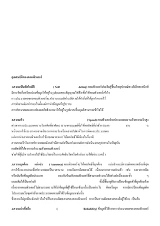 คุณสมบัติของคอมพิวเตอร์ 
1.ความเป็นอัตโนมัติ ( Self Acting) คอมพิวเตอร์ประดิษฐ์ขึ้นด้วยอุปกรณ์ทางอิเล็กทรอนิกส์ 
มีการจัดเก็บหรือแปลงข้อมูลให้อยูใ่นรูปแบบของสัญญาณไฟฟ้าเพื่อให้คอมพิวเตอร์เข้าใจ 
การประมวลผลของคอมพิวเตอร์จะทา งานแบบอัตโนมตัิภายใต้คา สั่งที่ได้ถูกกา หนดไว้ 
การทา งานดังกลา่วจะเริ่มตั้งแตก่ารนาข้อมูลเข้าสู่ระบบ 
การประมวลผลและแปลงผลลัพธ์ออกมาให้อยูใ่นรูปแบบที่มนุษย์สามารถเข้าใจได้ 
2.ความเร็ว ( Speed) คอมพิวเตอร์จะประมวลผลงานด้วยความเร็วสูง 
ตา่งจากการประมวลผลงานในอดีตที่อาศัยแรงงานของมนุษย์ซึ่งให้ผลลัพธ์ที่ลา่ช้ากวา่มาก งาน ๆ 
หนึ่งหากใช้แรงงานคนอาจเสียเวลาหลายวนัหรือหลายสัปดาห์ในการคิดและประมวลผล 
แตห่ากนาเอาคอมพิวเตอร์มาใช้อาจลดเวลาและให้ผลลัพธ์ได้เพียงไมก่นี่าที 
ความรวดเร็วในการประมวลผลดังกลา่วมีความจา เป็นอยา่งมากตอ่การดา เนินงานธุรกรรมในปัจจุบัน 
ผลลัพธ์ที่ได้จากการคา นวณด้วยคอมพิวเตอร์ 
ชว่ยให้ผู้บริหารนาเอาไปใช้ประโยชน์ในการตัดสินใจหรือดา เนินงานได้อยา่งรวดเร็ว 
3.ความถูกต้อง แม่นยา ( Accuracy) คอมพิวเตอร์จะให้ผลลัพธ์ที่ถูกต้อง แมน่ยา และมีความผิดพลาดน้อยที่สุด 
การใช้แรงงานคนเพื่อประมวลผลเป็นเวลานาน อาจเกิดการผิดพลาดได้ เนื่องมาจากความออ่นล้า เชน่ ลงรายการผิด 
หรือบันทึกข้อมูลผิดประเภท ตรงกนัข้ามกบัคอมพิวเตอร์ที่สามารถทา งานได้อยา่งตอ่เนื่องและซ้า ๆ 
แบบเดิมได้เป็นอยา่งดี ทั้งนี้ขึ้นอยูก่บัการป้อนข้อมูลเข้าที่ถูกต้องด้วย 
เนื่องจากคอมพิวเตอร์ไมส่ามารถทราบได้วา่ข้อมูลที่ผู้ใช้ป้อนเข้ามานั้นเป็นอยา่งไร ผิดหรือถูก หากมีการป้อนข้อมูลผิด 
โปรแกรมหรือชุดคา สั่งอาจประมวลผลตามที่ได้รับข้อมูลมาเชน่นั้น 
ซึ่งความไมถู่กต้องดังกลา่วไมใ่ชเ่ป็นความผิดพลาดของคอมพิวเตอร์ หากเป็นความผิดพลาดของฝั่งผู้ใช้เอง เป็นต้น 
4.ความน่าเชื่อถือ ( Reliability) ข้อมูลที่ได้จากการประมวลผลของคอมพิวเตอร์ 
 