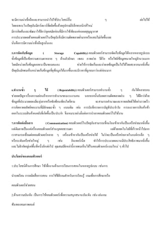 จะมีความน่าเชื่อถือและสามารถนาไปใช้ประโยชน์อื่น ๆ ตอ่ไปได้ 
โดยเฉพาะในปัจจุบันมีฮาร์ดแวร์ที่ผลิตขึ้นด้วยอุปกรณ์อิเล็กทรอนิกส์ใหม่ 
มีการคิดค้นและพัฒนาให้ดีกวา่ยุคสมยักอ่นที่มีการใช้เพียงแคห่ลอดสุญญากาศ 
การประมวลผลด้วยคอมพิวเตอร์ในปัจจุบันจึงมีความผิดพลาดต่า มากหรือแทบไมเ่กิดขึ้นเลย 
นั่นคือการมีความน่าเชื่อถือสูงนั่นเอง 
5.การจัดเก็บข้อมูล ( Storage Capability) คอมพิวเตอร์สามารถจัดเก็บข้อมูลได้หลากหลายรูปแบบ 
ทั้งข้อมูลที่เป็นข้อความธรรมดาหลาย ๆ ล้านตัวอักษร เพลง ภาพถา่ย วิดีโอ หรือไฟล์ข้อมูลขนาดใหญจ่า นวนมาก 
โดยมีหน่วยเก็บข้อมูลเฉพาะเป็นของตนเอง ชว่ยให้การจัดเก็บและถา่ยเทข้อมูลเป็นไปได้โดยสะดวกมากยิ่งขึ้น 
ปัจจุบันมกัพบเห็นหน่วยเก็บข้อมูลที่จุข้อมูลได้มากขึ้นและมีราคาที่ถูกลงกวา่แตก่อ่นมาก 
6.ทา งานซ้า ๆ ได้ ( Repeatability) คอมพิวเตอร์สามารถทา งานซ้า ๆ กนัได้หลายรอบ 
ชว่ยลดปัญหาเรื่องความออ่นล้าจากการทา งานของแรงงานคน นอกจากนั้นยังลดความผิดพลาดตา่ง ๆ ได้ดีกวา่ด้วย 
ข้อมูลที่ประมวลผลแมจ้ะยุง่ยากหรือซับซ้อนเพียงใดก็ตาม จะสามารถคา นวณและหาผลลัพธ์ได้อยา่งรวดเร็ว 
การคิดหาผลลัพธ์ของงานที่มีลักษณะซ้า ๆ แบบเดิม เชน่ การบันทึกรายการบัญชีประจา วนั การลงรายการสินค้าเข้า 
ออกในระบบสินค้าคงคลังที่เกิดขึ้นเป็นประจา จึงเหมาะอยา่งยิ่งตอ่การนาเอาคอมพิวเตอร์ไปใช้งาน 
7.การติดต่อสื่อสาร ( Communication) คอมพิวเตอร์ในปัจจุบันสามารถเชื่อมโยงเข้าหากนัเป็นเครือขา่ยมากยิ่งขึ้น 
แตเ่ดิมอาจเป็นแคเ่ครื่องคอมพิวเตอร์ส่วนบุคคลธรรมดา แตด่้วยเทคโนโลยีที่กา้วหน้าไปมาก 
เราสามารถเชื่อมตอ่คอมพิวเตอร์หลาย ๆ เครื่องเข้าหากนัเป็นเครือขา่ยได้ ไมว่า่จะเป็นเครือขา่ยภายในองค์กรเล็ก ๆ 
หรือระดับเครือขา่ยใหญ่ๆ เชน่ อินเทอร์เน็ต ทา ให้การประมวลผลงานมีประสิทธิภาพมากยิ่งขึ้น 
และไมจ่า กดัอยูแ่คพื่้นที่หนึ่งอีกตอ่ไป คุณสมบัติเหลา่นี้อาจพบเห็นได้ในคอมพิวเตอร์แบบใหม่ๆ ทั่วไป 
ประโยชน์ของคอมพิวเตอร์ 
1.ประโยชน์ด้านการศึกษา ใช้เพื่องานด้านการเรียนการสอนในหลายรูปแบบ เชน่การ 
นาบทเรียน การผลิตสื่อการสอน การใช้ซีดีรอมสาหรับการเรียนรู้ เกมเพื่อการศึกษาหรือ 
คอมพิวเตอร์ชว่ยสอน 
2.ด้านความบันเทิง เป็นการใช้คอมพิวเตอร์เพื่อความสนุกสนานบันเทิง เชน่ เลน่เกม 
ฟังเพลงชมภาพยนต์ 
 