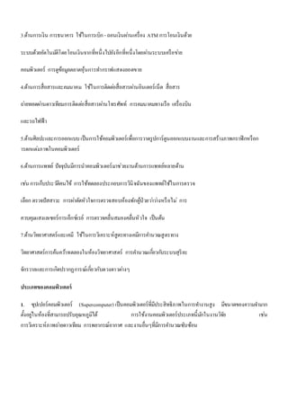 3.ด้านการเงิน การธนาคาร ใช้ในการเบิก - ถอนเงินผา่นเครื่อง ATM การโอนเงินด้วย 
ระบบด้วยอัตโนมตัิโดยโอนเงินจากที่หนึ่งไปยังอีกที่หนึ่งโดยผา่นระบบเครือขา่ย 
คอมพิวเตอร์ การดูข้อมูลตลาดหุ้นการทา กราฟแสดงยอดขาย 
4.ด้านการสื่อสารและคมนาคม ใช้ในการติดตอ่สื่อสารผา่นอินเตอร์เน็ต สื่อสาร 
ถา่ยทอดผา่นดาวเทียมการติดตอ่สื่อสารผา่นโทรศัพท์ การคมนาคมทางเรือ เครื่องบิน 
และรถไฟฟ้า 
5.ด้านศิลปะและการออกแบบ เป็นการใช้คอมพิวเตอร์เพื่อการวาดรูปการ์ตูนออกแบบงานและการสร้างภาพกราฟิกหรือก 
ารตกแตง่ภาพในคอมพิวเตอร์ 
6.ด้านการแพทย์ ปัจจุบันมีการนาคอมพิวเตอร์มาช่วยงานด้านการแพทย์หลายด้าน 
เชน่ การเก็บประวตัิคนไข้ การใช้ทดลองประกอบการวินิจฉันของแพทย์ใช้ในการตรวจ 
เลือก ตรวจปัสสาวะ การผา่ตัดหัวใจการตรวจสอบห้องพักผู้ป่วยวา่วา่งหรือไม่การ 
ควบคุมแสงเลเซอร์การเอ็กซ์เรย์ การตรวจคลื่นสมองคลื่นหัวใจ เป็นต้น 
7.ด้านวิทยาศาสตร์และเคมี ใช้ในการวิเคราะห์สูตรทางเคมีการคา นวณสูตรทาง 
วิทยาศาสตร์การค้นควา้ทดลองในห้องวิทยาศาสตร์ การคา นวณเกยี่วกบัระบบสุริยะ 
จักรวาลและการเกิดปรากฏการณ์เกยี่วกับดวงดาวตา่งๆ 
ประเภทของคอมพิวเตอร์ 
1. ซุปเปอร์คอมพิวเตอร์ (Supercomputer) เป็นคอมพิวเตอร์ที่มีประสิทธิภาพในการทา งานสูง มีขนาดของความจา มาก 
ตั้งอยูใ่นห้องที่สามารถปรับอุณหภูมิได้ การใช้งานคอมพิวเตอร์ประเภทนี้มกัในงานวิจัย เชน่ 
การวิเคราะห์ภาพถา่ยดาวเทียม การพยากรณ์อากาศ และงานอื่นๆที่มีการคา นวณซับซ้อน 
 