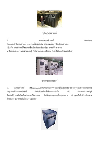 ซุปเปอร์คอมพิวเตอร์ 
2. เมนเฟรมคอมพิวเตอร์ (Mainframe 
Computer) เป็นคอมพิวเตอร์ขนาดใหญที่่มีประสิทธิภาพรองลงมาจากซุปเปอร์คอมพิวเตอร์ 
เป็นเครื่องคอมพิวเตอร์ที่สามารถเชื่อมโยงกบัคอมพิวเตอร์ปลายทางได้จา นวนมาก 
ทา ให้ตอบสนองความต้องการของผู้ใช้ได้พร้อมกนัหลายร้อยคน จึงมกัใช้ในองค์กรขนาดใหญ่ 
เมนเฟรมคอมพิวเตอร์ 
3. มินิคอมพิวเตอร์ (Minicomputer) เป็นคอมพิวเตอร์ขนาดกลางที่มีประสิทธิภาพน้อยกวา่เมนเฟรมคอมพิวเตอร์ 
แตสู่งกวา่ไมโครคอมพิวเตอร์ มกัพบในองค์กรที่ใช้งานเฉพาะด้าน เชน่ ประมวลผลงานบัญชี 
โดยนาไปเชื่อมตอ่กบัเครื่องปลายทางได้หลายคน โดยมีการประมวลผลที่อยูส่่วนกลาง แล้วส่งผลไปที่เครื่องปลายทาง 
โดยที่เครื่องปลายทางไมต่้องประมวลผลเอง 
 