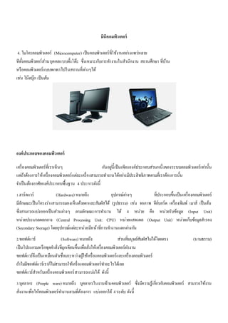 มินิคอมพิวเตอร์ 
4. ไมโครคอมพิวเตอร์ (Microcomputer) เป็นคอมพิวเตอร์ที่ใช้งานอยา่งแพร่หลาย 
ทีทั้งคอมพิวตอร์ส่วนบุคคลแบบตั้งโต๊ะ ซึ่งเหมาะกบัการทา งานในสานักงาน สถานศึกษา ที่บ้าน 
หรือคอมพิวเตอร์แบบพกพาไปในสถานที่ตา่งๆได้ 
เชน่ โน๊ตบุ๊ก เป็นต้น 
องค์ประกอบของคอมพิวเตอร์ 
เครื่องคอมพิวเตอร์ที่เราเห็นๆ กนัอยูน่ี้เป็นเพียงองค์ประกอบส่วนหนึ่งของระบบคอมพิวเตอร์เทา่นั้น 
แตถ่้าต้องการให้เครื่องคอมพิวเตอร์แตล่ะเครื่องสามารถทา งานได้อยา่งมีประสิทธิภาพตามที่เราต้องการนั้น 
จา เป็นต้องอาศัยองค์ประกอบพื้นฐาน 4 ประการดังนี้ 
1.ฮาร์ดแวร์ (Hardware) หมายถึง อุปกรณ์ตา่งๆ ที่ประกอบขึ้นเป็นเครื่องคอมพิวเตอร์ 
มีลักษณะเป็นโครงร่างสามารถมองเห็นด้วยตาและสัมผัสได้ (รูปธรรม) เชน่ จอภาพ คีย์บอร์ด เครื่องพิมพ์ เมาส์ เป็นต้น 
ซึ่งสามารถแบง่ออกเป็นส่วนตา่งๆ ตามลักษณะการทา งาน ได้ 4 หน่วย คือ หน่วยรับข้อมูล (Input Unit) 
หน่วยประมวลผลกลาง (Central Processing Unit: CPU) หน่วยแสดงผล (Output Unit) หน่วยเก็บข้อมูลสารอง 
(Secondary Storage) โดยอุปกรณ์แตล่ะหน่วยมีหน้าที่การทางานแตกตา่งกนั 
2.ซอฟต์แวร์ (Software) หมายถึง ส่วนที่มนุษย์สัมผัสไมไ่ด้โดยตรง (นามธรรม) 
เป็นโปรแกรมหรือชุดคา สั่งที่ถูกเขียนขึ้นเพื่อสั่งให้เครื่องคอมพิวเตอร์ทา งาน 
ซอฟต์แวร์จึงเป็นเหมือนตัวเชื่อมระหวา่งผู้ใช้เครื่องคอมพิวเตอร์และเครื่องคอมพิวเตอร์ 
ถ้าไมมี่ซอฟต์แวร์เราก็ไมส่ามารถใช้เครื่องคอมพิวเตอร์ทา อะไรได้เลย 
ซอฟต์แวร์สาหรับเครื่องคอมพิวเตอร์สามารถแบง่ได้ ดังนี้ 
3.บุคลากร (People ware) หมายถึง บุคลากรในงานด้านคอมพิวเตอร์ ซึ่งมีความรู้เกยี่วกบัคอมพิวเตอร์ สามารถใช้งาน 
สั่งงานเพื่อให้คอมพิวเตอร์ทา งานตามที่ต้องการ แบง่ออกได้ 4 ระดับ ดังนี้ 
 