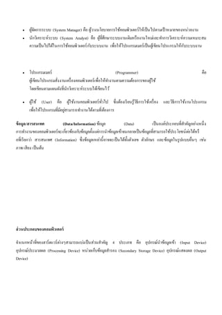  ผู้จัดการระบบ (System Manager) คือ ผู้วางนโยบายการใช้คอมพิวเตอร์ให้เป็นไปตามเป้าหมายของหน่วยงาน 
 นักวิเคราะห์ระบบ (System Analyst) คือ ผู้ที่ศึกษาระบบงานเดิมหรืองานใหมแ่ละทา การวิเคราะห์ความเหมาะสม 
ความเป็นไปได้ในการใช้คอมพิวเตอร์กับระบบงาน เพื่อให้โปรแกรมเมอร์เป็นผู้เขียนโปรแกรมให้กับระบบงาน 
 โปรแกรมเมอร์ (Programmer) คือ 
ผู้เขียนโปรแกรมสั่งงานเครื่องคอมพิวเตอร์เพื่อให้ทา งานตามความต้องการของผู้ใช้ 
โดยเขียนตามแผนผังที่นักวิเคราะห์ระบบได้เขียนไว้ 
 ผู้ใช้ (User) คือ ผู้ใช้งานคอมพิวเตอร์ทั่วไป ซึ่งต้องเรียนรู้วิธีการใช้เครื่อง และวิธีการใช้งานโปรแกรม 
เพื่อให้โปรแกรมที่มีอยูส่ามารถทา งานได้ตามที่ต้องการ 
ข้อมูล/สารสนเทศ (Data/Information) ข้อมูล (Data) เป็นองค์ประกอบที่สาคัญอยา่งหนึ่ง 
การทา งานของคอมพิวเตอร์จะเกี่ยวข้องกบัข้อมูลตั้งแตก่ารนาข้อมูลเข้าจนกลายเป็นข้อมูลที่สามารถใช้ประโยชน์ตอ่ได้หรื 
อที่เรียกวา่ สารสนเทศ (Information) ซึ่งข้อมูลเหลา่นี้อาจจะเป็นได้ทั้งตัวเลข ตัวอักษร และข้อมูลในรูปแบบอื่นๆ เชน่ 
ภาพ เสียง เป็นต้น 
ส่วนประกอบของคอมพิวเตอร์ 
จา แนกหน้าที่ของฮาร์ดแวร์ตา่งๆสามารถแบง่เป็นส่วนสาคัญ 4 ประเภท คือ อุปกรณ์นาข้อมูลเข้า (Input Device) 
อุปกรณ์ประมวลผล (Processing Device) หน่วยเก็บข้อมูลสารอง (Secondary Storage Device) อุปกรณ์แสดงผล (Output 
Device) 
 