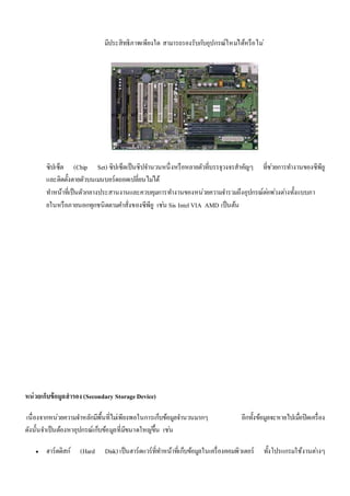 มีประสิทธิภาพเพียงใด สามารถรองรับกบัอุปกรณ์ใหมไ่ด้หรือไม่ 
ซิปเซ็ต (Chip Set) ซิปเซ็ตเป็นชิปจา นวนหนึ่งหรือหลายตัวที่บรรจุวงจรสาคัญๆ ที่ชว่ยการทา งานของซีพียู 
และติดตั้งตายตัวบนเมนบอร์ดถอดเปลี่ยนไมไ่ด้ 
ทา หน้าที่เป็นตัวกลางประสานงานและควบคุมการทา งานของหน่วยความจา รวมถึงอุปกรณ์ตอ่พว่งตา่งทั้งแบบภา 
ยในหรือภายนอกทุกชนิดตามคา สั่งของซีพียู เชน่ Sis Intel VIA AMD เป็นต้น 
หน่วยเก็บข้อมูลสารอง (Secondary Storage Device) 
เนื่องจากหน่วยความจา หลักมีพื้นที่ไมเ่พียงพอในการเก็บข้อมูลจา นวนมากๆ อีกทั้งข้อมูลจะหายไปเมื่อปิดเครื่อง 
ดังนั้นจา เป็นต้องหาอุปกรณ์เก็บข้อมูลที่มีขนาดใหญข่ึ้น เชน่ 
 ฮาร์ดดิสก์ (Hard Disk) เป็นฮาร์ดแวร์ที่ทา หน้าที่เก็บข้อมูลในเครื่องคอมพิวเตอร์ ทั้งโปรแกรมใช้งานตา่งๆ 
 