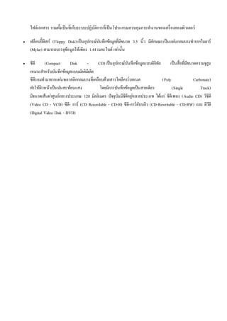ไฟล์เอกสาร รวมทั้งเป็นที่เก็บระบบปฏิบัติการที่เป็นโปรแกรมควบคุมการทา งานของเครื่องคอมพิวเตอร์ 
 ฟล็อบปี้ดิสก์ (Floppy Disk) เป็นอุปกรณ์บันทึกข้อมูลที่มีขนาด 3.5 นิ้ว มีลักษณะเป็นแผน่กลมบางทา จากไมลาร์ 
(Mylar) สามารถบรรจุข้อมูลได้เพียง 1.44 เมกะไบต์ เทา่นั้น 
 ซีดี (Compact Disk - CD) เป็นอุปกรณ์บันทึกข้อมูลแบบดิจิทัล เป็นสื่อที่มีขนาดความจุสูง 
เหมาะสาหรับบันทึกข้อมูลแบบมลัติมีเดีย 
ซีดีรอมทา มาจากแผน่พลาสติกกลมบางที่เคลือบด้วยสารโพลีคาร์บอเนต (Poly Carbonate) 
ทา ให้ผิวหน้าเป็นมนัสะท้อนแสง โดยมีการบันทึกข้อมูลเป็นสายเดียว (Single Track) 
มีขนาดเส้นผา่ศูนย์กลางประมาณ 120 มิลลิเมตร ปัจจุบันมีซีดีอยูห่ลายประเภท ได้แก่ซีดีเพลง (Audio CD) วีซีดี 
(Video CD - VCD) ซีดี- อาร์ (CD Recordable - CD-R) ซีดี-อาร์ดับบลิว (CD-Rewritable - CD-RW) และ ดีวีดี 
(Digital Video Disk - DVD) 
 
