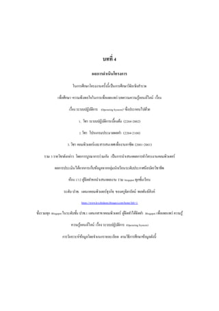 บทที่ 4 
ผลการดาเนินโครงการ 
ในการศึกษาโครงงานครั้งนี้เป็นการศึกษาวิจัยเชิงสา รวจ 
เพื่อศึกษา “ความพึงพอใจในการเพื่อเผยแพร่ บทความความรู้ออนล์ไลน์ เรื่อง 
เรื่อง ระบบปฏิบตัิการ (Operating System)” ซึ่งประกอบไปด้วย 
1. วิชา ระบบปฏิบตัิการเบอื้งตน้ (2204-2002) 
2. วิชา โปรแกรมประมวลผลคา (2204-2108) 
3. วิชา คอมพิวเตอร์และสารสนเทศเพื่องานอาชีพ (2001-2001) 
รวม 3 รายวิชาดังกล่าว โดยการบูรณาการร่วมกนั เป็นการนาเสนอผลการทา โครงงานคอมพิวเตอร์ 
ผลการประเมินได้จากการเก็บข้อมูลจากกลุ่มนักเรียนระดับประกาศนียบตัรวิชาชีพ 
ห้อง 1/12 ผูจั้ดทา ขอนาเสนอผลงาน รวม biogspot ทุกช้นัเรียน 
ระดับ ปวช. แผนกคอมพิวเตอร์ธุรกิจ ของครูธิดารัตน์ พลพันธ์สิงห์ 
https://www.kvcthidarat.blogger.com/home?pli=1 
ซึ่งรวมทุก Blogspot ในระดับช้นั ปวช.1 แผนกสาขาคอมพิวเตอร์ ผูจั้ดทา ได้จัดทา Blogspot เพื่อเผยแพร่ ความรู้ 
ความรู้ออนล์ไลน์ เรื่อง ระบบปฏิบตัิการ (Operating System) 
การวิเคราะห์ข้อมูลโดยจาแนกรายละเอียด ตามวิธีการศึกษาข้อมูลดังนี้ 
 