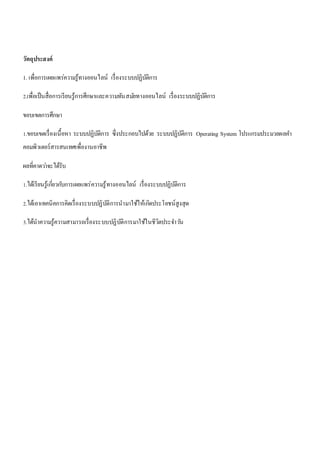 วัตถุประสงค์ 
1. เพื่อการเผยแพร่ความรู้ทางออนไลน์ เรื่องระบบปฏิบัติการ 
2.เพื่อเป็นสื่อการเรียนรู้การศึกษาและความทันสมยัทางออนไลน์ เรื่องระบบปฏิบัติการ 
ขอบเขตการศึกษา 
1.ขอบเขตเรื่องเนื้อหา ระบบปฏิบัติการ ซึ่งประกอบไปด้วย ระบบปฏิบัติการ Operating System โปรแกรมประมวลผลคา 
คอมพิวเตอร์สารสนเทศเพื่องานอาชีพ 
ผลที่คาดวา่จะได้รับ 
1.ได้เรียนรู้เกยี่วกบัการเผยแพร่ความรู้ทางออนไลน์ เรื่องระบบปฏิบัติการ 
2.ได้เอาเทคนิคการคิดเรื่องระบบปฏิบัติการนามาใช้ให้เกิดประโยชน์สูงสุด 
3.ได้นาความรู้ความสามารถเรื่องระบบปฏิบัติการมาใช้ในชีวิตประจา วนั 
 