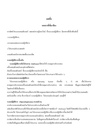 บทที่2 
เอกสารที่เกี่ยวข้อง 
การจัดทา โครงงานคอมพิวเตอร์ เผยแพร่ความรู้ออนไลน์ เรื่องระบบปฏิบัติการ มีเอกสารที่เกยี่วข้องดังนี้ 
1.ระบบปฏิบัติการ 
2.ความหมายของระบบปฏิบัติการ 
3.โปรแกรมประมวลผลคา 
4.คอมพิวเตอร์สารสนเทศเพื่องานอาชีพ 
ระบบปฏิบัติการเบื้องต้น 
ระบบปฏิบัติการเป็นโปรแกรม (Software) ที่ทา หน้าที่ ควบคุมการทา งานของ 
เครื่องคอมพิวเตอร์และอุปกรณ์ที่ต่อพว่ง 
กบัเครื่องคอมพิวเตอร์ ซึ่งระบบปฏิบัติการจะทา หน้าที่ เป็น 
ตัวกลางในการติดตอ่กบัฮาร์ดแวร์ของเครื่องโดยตรงและโปรแกรมการใช้งานตา่ง ๆ 
ความหมายของระบบปฏิบัติการ 
โปรแกรมระบบปฏิบัติการ หรือ Operating System เรียกสั้น ๆ วา่ OS เป็นโปรแกรม 
ควบคุมการทา งานของเครื่องคอมพิวเตอร์ทา หน้าที่ควบคุมการทา งานตา่งๆ เชน่ การแสดงผล ข้อมูลการติดตอ่กบัผู้ใช้ 
โดยทา หน้าที่เป็นสื่อกลาง 
ระหวา่งผู้ใช้กบัเครื่องให้สามารถสื่อสารกนัได้ควบคุมและจัดสรรทรัพยากรให้กบัโปรแกรมตา่งๆโดยทั่วไประบบคอมพิว 
เตอร์แบง่เป็น 4 ส่วน คือ ฮาร์ดแวร์ ระบบปฏิบัติการ โปรแกรมประประยุกต์ และผู้ใช้ 
ระบบปฏิบัติการ (OperatingSystem )ระบบต่างๆ 
การทา งานของคอมพิวเตอร์จะไมส่ามารถทา งานด้วยตัวเองได้ 
แตจ่ะต้องอาศัยโปรแกรมสั่งให้คอมพิวเตอร์ทา งานซึ่งเรียกวา่“ซอฟต์แวร์” (Software) โดยทั่วไปซอฟต์แวร์จะแบง่เป็น 2 
ประเภท คือ โปรแกรมสาเร็จรูป และโปรแกรมระบบปฏิบัติการซึ่งระบบปฏิบัติการนี้จะมีหน้าที่ 
ในการจัดการและควบคุมการทา งานและอุปกรณ์ตา่งๆ ของเครื่องคอมพิวเตอร์ เชน่ 
การจัดการเกยี่วกบัการแสดงผลบนจอภาพ รับข้อมูลทางแป้นพิมพ์หรือเมาส์ การจัดการเกยี่วกบัแฟ้มข้อมูล 
การจัดเก็บข้อมูลลงแฟ้มการติดตั้งโปรแกรม นอกจากนี้ระบบปฏิบัติการยังชว่ยสร้างส่วนติดตอ่ 
 