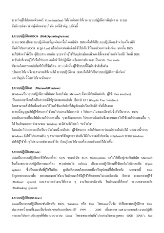 ระหวา่งผู้ใช้กบัคอมพิวเตอร์ (User interface) ให้ง่ายตอ่การใช้งาน ระบบปฏิบัติการมีอยูห่ลาย ระบบ 
ซึ่งมีการพัฒนาจากผู้ผลิตหลายบริษัท แตที่่สาคัญ ๆ มีดังนี้ 
1.ระบบปฏิบัติการDOS (DiskOperatingSystem) 
ระบบ DOS เป็นระบบปฏิบัติการที่ถูกพัฒนาขึ้นโดยบริษัท IBM เพื่อให้เป็ระบบปฏิบัติการสาหรับเครื่องพีซี 
ซึ่งตัวโปรแกรมDOS จะถูก Load หรืออา่นจากแผน่ดิสก์เข้าไปเก็บไวใ้นหน่วยความจา กอ่น จากนั้น DOS 
จะไปทา หน้าที่เป็น ผู้ประสานงานตา่ง ๆระหวา่งผู้ใช้กบัอุปกรณ์คอมพิวเตอร์ทั้งหลายโดยอัตโนมัติ โดยที่ DOS 
จะรับคา สั่งจากผู้ใช้หรือโปรแกรมแล้วนาไปปฏิบัติตามโดยการทา งานจะเป็นแบบ Text mode 
สั่งงานโดยการกดคา สั่งเข้าไปที่ซีพร็อม (C:>)ดังนั้น ผู้ใช้ระบบนี้จึงต้องจา คา สั่งตา่ง 
ๆในการใช้งานจึงจะสามารถใช้งานได้ ระบบปฏิบัติการ DOS ถือได้วา่เป็นระบบปฏิบัติการที่เกา่แก่ 
และปัจจุบันนี้มีการใช้งานน้อยมาก 
2.ระบบปฏิบัติการ (MicrosoftWindows) 
Windowsเป็นระบบปฏิบัติการที่พัฒนาโดยบริษัท Microsoft ซึ่งจะมีส่วนติดตอ่กบั ผู้ใช้ (User interface) 
เป็นแบบกราฟิกหรือเป็นระบบที่ใช้รูปภาพแทนคา สั่ง เรียกวา่ GUI (Graphic User Interface) 
โดยสามารถสั่งให้เครื่องทา งานได้โดยใช้เมาส์คลิกที่สัญลักษณ์หรือคลิกที่คา สั่งที่ต้องการ 
ระบบนี้อนุญาตให้ผู้ใช้สามารถใช้งานโปรแกรมได้มากกวา่ 1 โปรแกรมในขณะเดียวกนัซึ่งถ้าเป็นระบบ DOS 
หากต้องการเปลี่ยนไปทา งานโปรแกรมอื่น ๆ จะต้องออกจาก โปรแกรมเดิมกอ่นจึงจะสามารถไปใช้งานโปรแกรมอื่น ๆ 
ได้ ในลักษณะการทา งานของ Windows จะมีส่วนที่เรียกวา่ “หน้าตา่ง” 
โดยแตล่ะโปรแกรมจะถือเป็นหน้าตา่งหนึ่งหน้าตา่ง ผู้ใช้สามารถ สลับไปมาระหวา่งแตล่ะหน้าตา่งได้ นอกจากนี้ระบบ 
Windows ยังให้โปรแกรมตา่ง ๆ สามารถแชร์ข้อมูลระหวา่งกนัได้ผา่นทางคลิปบอร์ด (Clipboard) ระบบ Windows 
ทา ให้ผู้ใช้ ทั่ว ๆไปสามารถทา ความเข้าใจ เรียนรู้และใช้งานเครื่องคอมพิวเตอร์ได้ง่ายขึ้น 
3.ระบบปฏิบัติการ(Unix) 
Unixเป็นระบบปฏิบัติการที่ใช้บนเครื่อง SUN ของบริษัท SUN Microsystems แตไ่มไ่ด้เป็นคูแ่ขง่กบับริษัท Microsoft 
ในเรื่องของระบบปฏิบัติการบนเครื่อง PCแตอ่ยา่งใด แตU่nix เป็นระบบปฏิบัติการที่ใช้เทคโนโลยีแบบเปิด (Open 
system) ซึ่งเป็นแนวคิดที่ผู้ใช้ไมต่้อง ผูกติดกบัระบบใดระบบหนึ่งหรืออุปกรณ์ยี่ห้อเดียวกนั นอกจากนี้ Unix 
ยังถูกออกแบบมาเพื่อ ตอบสนองการใช้งานในลักษณะให้มีผู้ใช้ได้หลายคนในเวลาเดียวกนั เรียกวา่ ระบบหลายผู้ใช้ 
(Multiuser system) และสามารถทา งานได้หลาย ๆ งานในเวลาเดียวกนั ในลักษณะที่เรียกวา่ ระบบหลายภารกิจ 
(Multitasking system) 
4.ระบบปฏิบัติการ(Linux) 
Linuxเป็นระบบปฏิบัติการเชน่เดียวกบั DOS, Windows หรือ Unix โดยLinuxนั้นจัด วา่เป็นระบบปฏิบัติการ Unix 
ประเภทหนึ่งการที่Linuxเป็นที่กลา่วขานกนัมากในชว่งปี 1999 – 2000 เนื่องจากความสามารถของตัวระบบปฏิบัติ 
การและโปรแกรมประยุกต์ที่ทา งานบนระบบ Linux โดยเฉพาะอยา่งยิ่งโปรแกรมในตระกูลของ GNU (GNU’s Not 
 