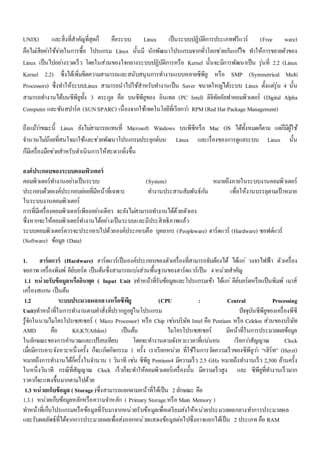 UNIX) และสิ่งที่สาคัญที่สุดก็ คือระบบ Linux เป็นระบบปฏิบัติการประเภทฟรีแวร์ (Free ware) 
คือไมเ่สียคา่ใช้จา่ยในการซื้อ โปรแกรม Linux นั้นมี นักพัฒนาโปรแกรมจากทั่วโลกชว่ยกนัแกไ้ข ทา ให้การขยายตัวของ 
Linux เป็นไปอยา่งรวดเร็ว โดยในส่วนของใจกลางระบบปฏิบัติการหรือ Kernel นั้นจะมีการพัฒนาเป็น รุ่นที่ 2.2 (Linux 
Kernel 2.2) ซึ่งได้เพิ่มขีดความสามารถและสนับสนุนการทา งานแบบหลายซีพียู หรือ SMP (Symmetrical Multi 
Processors) ซึ่งทา ให้ระบบLinux สามารถนาไปใช้สาหรับทา งานเป็น Saver ขนาดใหญไ่ด้ระบบ Linux ตั้งแตรุ่่น 4 นั้น 
สามารถทา งานได้บนซีพียูทั้ง 3 ตระกูล คือ บนซีพียูของ อินเทล (PC Intel) ดิจิทัลอัลฟาคอมพิวเตอร์ (Digital Alpha 
Computer และซันสปาร์ค (SUN SPARC) เนื่องจากใช้เทคโนโลยีที่เรียกวา่ RPM (Red Hat Package Management) 
ถึงแมว้า่ขณะนี้ Linux ยังไมส่ามารถแทนที่ Microsoft Windows บนพีซีหรือ Mac OS ได้ทั้งหมดก็ตาม แตก่็มีผู้ใช้ 
จา นวนไมน่้อยที่สนใจมาใช้และชว่ยพัฒนาโปรแกรมประยุกต์บน Linux และเรื่องของการดูแลระบบ Linux นั้น 
ก็มีเครื่องมือชว่ยสาหรับดา เนินการให้สะดวกยิ่งขึ้น 
องค์ประกอบของระบบคอมพิวเตอร์ 
คอมพิวเตอร์ทา งานอยา่งเป็นระบบ (System) หมายถึงภายในระบบงานคอมพิวเตอร์ 
ประกอบด้วยองค์ประกอบยอ่ยที่มีหน้าที่เฉพาะ ทา งานประสานสัมพันธ์กนั เพื่อให้งานบรรลุตามเป้าหมาย 
ในระบบงานคอมพิวเตอร์ 
การที่มีเครื่องคอมพิวเตอร์เพียงอยา่งเดียว จะยังไมส่ามารถทา งานได้ด้วยตัวเอง 
ซึ่งหากจะให้คอมพิวเตอร์ทา งานได้อย่างเป็นระบบและมีประสิทธิภาพแล้ว 
ระบบคอมพิวเตอร์ควรจะประกอบไปด้วยองค์ประกอบคือ บุคลากร (Peopleware) ฮาร์ดแวร์ (Hardware) ซอฟต์แวร์ 
(Software) ข้อมูล (Data) 
1. ฮาร์ดแวร์ (Hardware) ฮาร์ดแวร์เป็นองค์ประกอบของตัวเครื่องที่สามารถจับต้องได้ ได้แก่วงจรไฟฟ้า ตัวเครื่อง 
จอภาพ เครื่องพิมพ์ คีย์บอร์ด เป็นต้นซึ่งสามารถแบง่ส่วนพื้นฐานของฮาร์ดแวร์เป็น 4 หน่วยสาคัญ 
1.1 หน่วยรับข้อมูลหรืออินพุต ( Input Unit )ทา หน้าที่รับข้อมูลและโปรแกรมเข้า ได้แก่คีย์บอร์ดหรือแป้นพิมพ์ เมาส์ 
เครื่องสแกน เป็นต้น 
1.2 ระบบประมวลผลกลางหรือซีพียู (CPU : Central Processing 
Unit)ทา หน้าที่ในการทา งานตามคา สั่งที่ปรากฏอยูใ่นโปรแกรม ปัจจุบันซีพียูของเครื่องพีซี 
รู้จักในนามไมโครโปรเซสเซอร์ ( Micro Processor) หรือ Chip เชน่บริษัท Intel คือ Pentium หรือ Celelon ส่วนของบริษัท 
AMD คอื K6,K7(Athlon) เป็นต้น ไมโครโปรเซสเซอร์ มีหน้าที่ในการประมวลผลข้อมูล 
ในลักษณะของการคา นวณและเปรียบเทียบ โดยจะทา งานตามจังหวะเวลาที่แน่นอน เรียกวา่สัญญาณ Clock 
เมื่อมีการเคาะจังหวะหนึ่งครั้ง ก็จะเกิดกิจกรรม 1 ครั้ง เราเรียกหน่วย ที่ใช้ในการวดัความเร็วของซีพียูวา่ “เฮิร์ท” (Herzt) 
หมายถึงการทา งานได้กี่ครั้งในจา นวน 1 วินาที เชน่ ซีพียู Pentium4 มีความเร็ว 2.5 GHz หมายถึงทา งานเร็ว 2,500 ล้านครั้ง 
ในหนึ่งวินาที กรณีที่สัญญาณ Clock เร็วก็จะทา ให้คอมพิวเตอร์เครื่องนั้น มีความเร็วสูง และ ซีพียูที่ทา งานเร็วมาก 
ราคาก็จะแพงขึ้นมากตามไปด้วย 
1.3 หน่วยเก็บข้อมูล ( Storage )ซึ่งสามารถแยกตามหน้าที่ได้เป็น 2 ลักษณะ คือ 
1.3.1 หน่วยเก็บข้อมูลหลักหรือความจา หลัก ( Primary Storage หรือ Main Memory ) 
ทา หน้าที่เก็บโปรแกรมหรือข้อมูลที่รับมาจากหน่วยรับข้อมูลเพื่อเตรียมส่งให้หน่วยประมวลผลกลางทา การประมวลผล 
และรับผลลัพธ์ที่ได้จากการประมวลผลเพื่อส่งออกหน่วยแสดงข้อมูลต่อไปซึ่งอาจแยกได้เป็น 2 ประเภท คือ RAM 
 