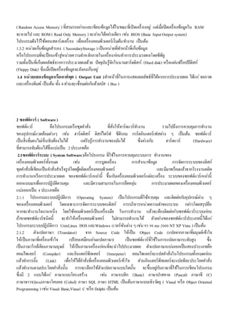 ( Random Access Memory ) ที่สามารถอา่นและเขียนข้อมูลได้ในขณะที่เปิดเครื่องอยู่แตเ่มอื่ปิดเครื่องข้อมูลใน RAM 
จะหายไป และ ROM ( Read Only Memory ) จะอา่นได้อยา่งเดียว เชน่ BIOS (Basic Input Output system) 
โปรแกรมฝังไวใ้ช้ตอนสตาร์ตเครื่อง เพื่อเครื่องคอมพิวเตอร์เริ่มต้นทา งาน เป็นต้น 
1.3.2 หน่วยเก็บข้อมูลสารอง ( SecondaryStorage ) เป็นหน่วยที่ทา หน้าที่เก็บข้อมูล 
หรือโปรแกรมที่จะป้อนเข้าสู่หน่วยความจา หลักภายในเครื่องกอ่นทาการประมวลผลโดยซีพียู 
รวมทั้งเป็นที่เก็บผลลัพธ์จากการประมวลผลด้วย ปัจจุบันรู้จักในนามฮาร์ดดิสก์ (Hard disk) หรือแผน่ฟร็อปปีดิสก์ 
(Floppy Disk) ซึ่งเมอื่ปิดเครื่องข้อมูลจะยังคงเก็บอยู่ 
1.4 หน่วยแสดงข้อมูลหรือเอาต์พุต ( Output Unit )ทา หน้าที่ในการแสดงผลลัพธ์ที่ได้จากการประมวลผล ได้แก่จอภาพ 
และเครื่องพิมพ์ เป็นต้น ทั้ง 4 ส่วนจะเชื่อมตอ่กนัด้วยบัส ( Bus ) 
2 ซอฟต์แวร์ ( Software ) 
ซอฟต์แวร์ คือโปรแกรมหรือชุดคา สั่ง ที่สั่งให้ฮาร์ดแวร์ทา งาน รวมไปถึงการควบคุมการทา งาน 
ของอุปกรณ์แวดล้อมตา่งๆ เชน่ ฮาร์ดดิสก์ ดิสก์ไดร์ฟ ซีดีรอม การ์ดอินเตอร์เฟสตา่ง ๆ เป็นต้น ซอฟต์แวร์ 
เป็นสิ่งที่มองไมเ่ห็นจับต้องไมไ่ด้ แตรั่บรู้การทา งานของมนัได้ ซึ่งตา่งกบั ฮาร์ดแวร์ (Hardware) 
ที่สามารถจับต้องได้ซึ่งแบง่เป็น 2 ประเภทคือ 
2.1ซอฟต์แวร์ระบบ ( System Software )คือโปรแกรม ที่ใช้ในการควบคุมระบบการ ทา งานของ 
เครื่องคอมพิวเตอร์ทั้งหมด เชน่ การบูดเครื่อง การสาเนาข้อมูล การจัดการระบบของดิสก์ 
ชุดคา สั่งที่เขียนเป็นคา สั่งสาเร็จรูปโดยผู้ผลิตเครื่องคอมพิวเตอร์ และมีมาพร้อมแล้วจากโรงงานผลิต 
การทา งานหรือการประมวลผล ของซอฟต์แวร์เหลา่นี้ ขึ้นกบัเครื่องคอมพิวเตอร์แตล่ะเครื่อง ระบบของซอฟต์แวร์เหลา่นี้ 
ออกแบบมาเพื่อการปฏิบัติควบคุม และมีความสามารถในการยืดหยุน่ การประมวลผลของเครื่องคอมพิวเตอร์ 
แบง่ออกเป็น 4 ประเภทคือ 
2.1.1 โปรแกรมระบบปฏิบัติการ (Operating System) เป็นโปรแกรมที่ใช้ควบคุม และติดตอ่กบัอุปกรณ์ตา่ง ๆ 
ของเครื่องคอมพิวเตอร์ โดยเฉพาะการจัดการระบบของดิสก์ การบริหารหน่วยความจา ของระบบ กลา่วโดยสรุปคือ 
หากจะทา งานใดงานหนึ่ง โดยใช้คอมพิวเตอร์เป็นเครื่องมือ ในการทา งาน แล้วจะต้องติดตอ่กับซอฟต์แวร์ระบบกอ่น 
ถ้าขาดซอฟต์แวร์ชนิดนี้ จะทา ให้เครื่องคอมพิวเตอร์ ไมส่ามารถทา งานได้ ตัวอยา่งของซอฟต์แวร์ประเภทนี้ได้แก่ 
โปรแกรมระบบปฏิบัติการ UnixLinux DOS และWindows (เวอร์ชันตา่ง ๆ เชน่ 95 98 me 2000 NT XP Vista ) เป็นต้น 
2.1.2 ตัวแปลภาษา (Translator) จาก Source Code ให้เป็น Object Code (แปลจากภาษาที่มนุษย์เข้าใจ 
ให้เป็นภาษาที่เครื่องเข้าใจ เปรียบเสมือนลา่มแปลภาษา) เป็นซอฟต์แวร์ที่ใช้ในการแปลภาษาระดับสูง ซึ่ง 
เป็นภาษาใกล้เคียงภาษามนุษย์ ให้เป็นภาษาเครื่องกอ่นที่จะนาไปประมวลผล ตัวแปลภาษาแบง่ออกเป็นสองประเภทคือ 
คอมไพเลอร์ (Compiler) และอินเตอร์พีทเตอร์ (Interpeter) คอมไพเลอร์จะแปลคา สั่งในโปรแกรมทั้งหมดกอ่น 
แล้วทา การลิ้ง (Link) เพื่อให้ได้คา สั่งที่เครื่องคอมพิวเตอร์เข้าใจ ส่วนอินเตอร์พีทเตอร์จะแปลทีละประโยคคา สั่ง 
แล้วทา งานตามประโยคคา สั่งนั้น การจะเลือกใช้ตัวแปลภาษาแบบใดนั้น จะขึ้นอยูก่บัภาษาที่ใช้ในการเขียนโปรแกรม 
ซึ่งมี 2 แบบได้แก่ภาษาแบบโครงสร้าง เชน่ ภาษาเบสิก (Basic) ภาษาปาสคาล (Pascal) ภาษาซี (C) 
ภาษาจาวา(Java)ภาษาโคบอล (Cobol) ภาษา SQL ภาษา HTML เป็นต้นภาษาแบบเชิงวตัถุ ( Visual หรือ Object Oriented 
Programming ) เชน่ Visual Basic,Visual C หรือ Delphi เป็นต้น 
 