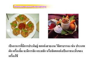 เป็นอาหารที่มีการประดิษฐ์ ตกแต่งสวยงาม วิจิตรบรรจง เช่นประเภท ผัก เครื่องจิ้ม จะมีการจัด แกะสลัก หรือจัดตกแต่งเป็นภาชนะสิ่งของ เครื่องใช้  
