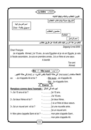 La lettre الخطاب 
11 
تكوين الخطاب وشكله وكيفية كتابته 
التاريخ/ مدينة )بلد( كاتب الخطاب 
اسم المرسل إليه 
Cher / مسبوق بكلمة 
مضمون الخطاب 
الخاتمة 
اسم الراسل 
تتعلم من هذا الدرس كيف تقدم نفسك عن ريق خطاب. 
Zagazig 5,mai:2000 
Cher/ François 
Je m’appelle Ahmed, j’ai 15 ans. Je suis Egyptien et je vis en Egypte, je vais 
à l’école secondaire. Je suis en première année. J’ai un frère et une soeur. 
A bientôt 
Ton ami 
Ahmed 
Moi أنا / Moi aussi أنا أيضا 
فى حالة التغيير. (moi) فى حالة الإجابة بنفس الشيء ، و (moi aussi ) نلاحظ استخدام 
ex: - Je m'appelle Ali et toi ? - Moi aussi , Je m'appelle Ali. 
- Moi , Je m'appelle Amr. 
Exerce 
Remplace comme dans l'exemple : أجب كما فى المثال 
1- J'ai 15 ans et toi ? - ………… j'ai 15 ans . 
- ………… J'ai 12 ans. 
2- J'ai deux frères et toi ? - ………… j'ai deux frères . 
- ………… j' ai un frère et deux soeurs. 
3- J'ai un nouvel ami et toi ? - ………… j'ai une nouvelle amie . 
- ………… j'ai un nouvel ami. 
4- Mon père s'appelle Sami et toi ? - ………… mon père s'appelle Sami . 
- ………… mon père s'appelle Ali. 
 