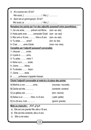 14 
3- Ali a quinze ans. Et toi? 
Moi aussi, j' …………………..…./ Moi, j' …………. 
4- Sami est un grand garçon. Et toi? 
Moi aussi, je …………………..…./ Moi, j' …………. 
Remplace les points par l'un des adjectifs possessif entre parenthèses : 
1- J'ai une amie, ………prénom est Mona. (son- sa- ses) 
2- Hoda parle avec ………camarade Chadi. (son - sa- ses) 
3- Mon ami a 12 ans, ……… frère a 8 ans. (son- sa- ses) 
4- Tu aides ………amie? (ton- ta- tes) 
5- C'est ………amie Cécile. (mon- ma- mes) 
Complète par l'adjectif possessif convenable: 
1- J'écoute ………oncle. 
2- Il parle à ………amis. 
3- Tu aides ………mère ? 
4- Noha va à ………école. 
5- J'aime ………frères. 
6- Tu étudies ………leçon. 
7- J'aime ………tante. 
8- ………professeur s'appelle Hassan. 
Choisi l’adjectif convenable et mets-le a la place des points: 
A] Martine a une …………amie. (nouveau- nouvelle) 
B] Cécile est très ………… (contente- content) 
C] Le gâteau est………… (bon –bonne) 
D] Salwa a un …………frère, il a 8 ans. ( petit- petite) 
E] Il a 60 ans, il est ………… (grand- grande) 
Mets au masculin : ضع فى المذكر 
a) Elle est une grande fille, elle a 16 ans. 
b) Elle est très contente, elle a 4 ans. 
c) Elle a une soeur. 
 