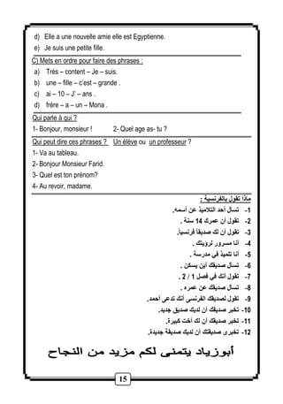 d) Elle a une nouvelle amie elle est Egyptienne. 
e) Je suis une petite fille. 
C) Mets en ordre pour faire des phrases : 
a) Très – content – Je – suis. 
b) une – fille – c’est – grande . 
c) ai – 10 – J’ – ans . 
d) frère – a – un – Mona . 
Qui parle à qui ? 
1- Bonjour, monsieur ! 2- Quel age as- tu ? 
Qui peut dire ces phrases ? Un élève ou un professeur ? 
1- Va au tableau. 
2- Bonjour Monsieur Farid. 
3- Quel est ton prénom? 
4- Au revoir, madame. 
15 
ماذا تقول بالفرنسية : 
-1 تسأل أحد التلاميذ عن أسمه. 
-2 تقول أن عمرك 14 سنة . 
-3 تقول أن لك صديقا فرنسيا.ً 
-4 أنا مسرور لرؤيتك . 
-5 أنا تلميذ في مدرسة . 
-6 تسأل صديقك أين يسكن . 
. 2 / -7 تقول أنك في فصل 1 
-8 تسأل صديقك عن عمره . 
-9 تقول لصديقك الفرنسى أنك تدعى أحمد. 
-11 تخبر صديقك أن لديك صديق جديد. 
-11 تخبر صديقك أن لك أخت كبيرة. 
-12 تخبرى صديقتك أن لديك صديقة جديدة. 
 