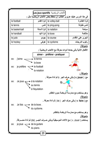 Les jeux sportifs الألعاب الريارية 
فى هذا الدرس عليك عزيزى الطالب أن تحفظ بع الألعاب الرياضية مثل : 
le football كرة القدم le volley-ball كرة الطائرة 
le tennis تنس le ping-pong تنس اولة 
le basket-ball كرة السلة la natation سباحة 
le handball كرة اليد la boxe ملاكمة 
le judo جودو la course الجرى على الأقدام 
le hockey هوكى le cyclisme ركوب الدرجات 
ملحوظة: 
الأفعال الآتية يأتى بعدها أدوات معرفة مع الألعاب الرياضية : 
aimer - préférer - pratiquer 
ex: j'aime le tennis 
25 
la boxe 
ex: je préfère le football 
` la notation 
ملحوظة : 
ثم أداة معرفة . à يأتى حرف الجر ( v. jouer ) مع 
ex: Je joue à la notation 
au tennis 
à l'équitation 
وهو يستخدم مع ممارسة الرياضة بدون انتظام. 
ملحوظة: 
ثم أداة معرفة . ( de ) يأتى حرف الجر ( v. faire ) مع 
ex: Je fais de la boxe . 
du cyclisme. 
وهو يستخدم مع ممارسة الرياضة بانتظام. 
ملحوظة: 
ثم أداة معـــــرفة. (de) مع الآلات الموسيقية ويأتى حـــرف الجـــر ( v. Jouer ) يستخدم 
ex: je joue de la guitare 
du piano. 
 