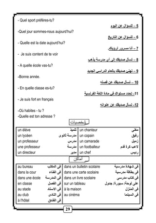 29 
- Quel sport préfères-tu? 
5 – للسؤال عن اليوم 
-Quel jour sommes-nous aujourd’hui? 
6 – للسؤال عن التاريخ 
- Quelle est la date aujourd’hui? 
7 – أنا مسرور لرؤيتك. 
- Je suis content de te voir 
8 – تسأل صديقك إلى أي مدرسة يذهب 
- A quelle école vas-tu? 
9 – تهنئ صديقك بالعام الدراسي الجديد 
-Bonne année. 
11 – تسأل صديقك عن فصله 
- En quelle classe es-tu? 
-11 تحدد مستواك في مادة اللغة الفرنسية 
- Je suis fort en français 
-12 تسأل صديقك عن عنوانه 
-Où habites - tu ? 
-Quelle est ton adresse ? 
شخصيات 
un élève 
un lycéen 
un professeur 
une professeur 
un directeur 
تلميذ 
مدرسة ثانوى 
مدرس 
مدرسة 
مدير 
un chanteur 
un copain 
un camarade 
un footballeur 
un chef 
مغنى 
رفيق 
زميل 
لاعب كرة قدم 
رئيس 
أماكن 
au bureau 
dans la cour 
dans une école 
en classe 
au stade 
au club 
à l'hôtel 
فى المكتب 
فى الفناء 
فى المدرسة 
فى الفصل 
فى الاستاد 
فى النادى 
فى الفندق 
dans un bulletin scolaire 
dans une carte scolaire 
dans un livre scolaire 
sur un tableau 
à la maison 
au cinéma 
فى شهادة مدرسية 
فى بطاقة مدرسية 
فى كتاب مدرسى 
على لوحة/ سبورة/ جدول 
فى المنزل 
فى السينما 
 