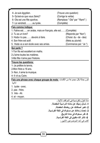 4- Je suis égyptien. (Trouve une question) 
5- Qu'est-ce que vous (faire)? (Corrige le verbe) 
6- Ola est une fille sportive. (Remplace " Ola" par " Rami" ) 
7- Le vendredi, ……..au lycée. (Complète) 
Fais comme indique: 
1. Fatine est……en arabe, mais en français, elle est……. (Complète) 
2. Tu as un livre? (Réponds par “Non”) 
3. Hoda n’a pas……. devoirs à faire. (Choisi: du - de - des) 
4. Son frère est actif. (Mets au pluriel) 
5. Hoda va a son école avec ses amies. (Commence par: “Je “) 
Qui parle ? 
1-Ton fils est excellent en maths. 
2-J’aime toutes les matières. 
3-Ma fille n’aime pas l’histoire. 
Trouve les questions: 
1- Je préfère le tennis. 
2-Mon frère a 16 ans. 
3- Non, il aime la musique. 
4- II vit au Caire. 
Fais une phrase avec chaque groupe de mots: كون جملة بكل مجموعة من الكلمات 
31 
ايتية 
1. lycée - avec. 
2. pas - frère. 
3. très - Ali. 
4. et - moyen. 
ماذا تقول بالفرنسية فى الموالف ايتية : 
-1 تسأل زميلك عن مادته الدراسية المفضلة. 
-2 تخبر أصدقائك عن رياضتك المفضلة. 
-3 تحدث زملائك عن مستواك فى اللغة الفرنسية. 
-5 قدر مستواك فى مادة التاريخ. 
-6 تذكر أنك متفوق فى اللغة الفرنسية. 
أكتا فى أحد الموروعين ايتيين : 
 