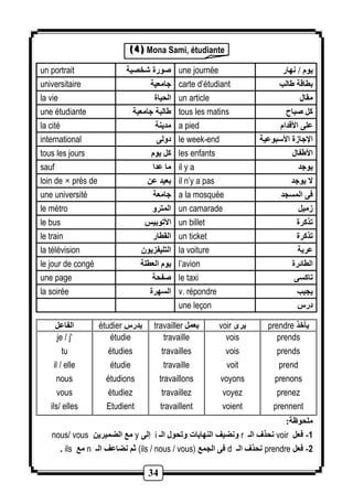 ((( 444 ))) Mona Sami, étudiante 
un portrait صورة شخصية une journée يوم / نهار 
universitaire جامعية carte d’étudiant بطاقة الب 
la vie الحياة un article مقال 
une étudiante البة جامعية tous les matins كل صباح 
la cité مدينة a pied على الأقدام 
international دولى le week-end الإجازة الأسبوعية 
tous les jours كل يوم les enfants الأ فال 
sauf ما عدا il y a يوجد 
loin de × près de بعيد عن il n’y a pas لا يوجد 
une université جامعة a la mosquée فى المسجد 
le métro المترو un camarade زميل 
le bus الأتوبيس un billet تذكرة 
le train القطار un ticket تذكرة 
la télévision التليفزيون la voiture عربة 
le jour de congé يوم العطلة l’avion الطائرة 
une page صفحة le taxi تاكسى 
la soirée السهرة v. répondre يجيب 
34 
une leçon درس 
étudier travailler voir يأخذ 
prendre يرى يعمل يدرس الفاعل je / j' 
étudie 
travaille 
vois 
prends 
tu 
étudies 
travailles 
vois 
prends 
il / elle 
étudie 
travaille 
voit 
prend 
nous 
étudions 
travaillons 
voyons 
prenons 
vous 
étudiez 
travaillez 
voyez 
prenez 
ils/ elles 
Etudient 
travaillent 
voient 
prennent 
ملحوظة: 
nous/ vous مع الضميرين y إلى i ونضيف النهايات وتحول الـ r نحذف الـ voir -1 فعل 
. ils مع n ثم نضاعف الـ (ils / nous / vous) فى الجمع d نحذف الـ prendre -2 فعل 
 