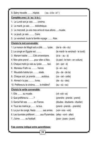 5- Sabry travaille ……..hôpital. ( au - à la - à l' ) 
Complète avec ( à / au / à la ) : 
1. Le Lundi soir,je vais ........cinéma. 
2. Le mardi, je vais ........ bibliothèque. 
3. Le mercredi, je vois mes amis et nous allons .....musée. 
4. Le jeudi, je vais ......... Caire. 
5. Le vendredi, toute la famille voyage ........ AIex. 
Choisis le mot convenable: 
1. La maison de Magdi est a côté........ lycée. (de la - de - du) 
2. Le congé en Egypte est ........ (le mardi- le vendredi - le lundi) 
3. Mariam habite .........Cité universitaire. (à la - au - à) 
4. Mon père prend .........pour alter a Alex. (à pied - le train - en voiture) 
5. Chaque matin,je vais au lycée ........ taxi. (en - par - à) 
6. Monsieur Fathi va. ......... france. (à - en - au) 
7. Moustafa habite loin ........ stade. (du - de - de Ia) 
8. Chaque soir, je prends ..........autobus. (ce - cet - cette) 
9. Ahmed n’a pas............livres. (de - du - des) 
10. Préfères-tu le cinéma........ le théâtre? (au - où - ou) 
Choisis le verbe convenable: 
1. Elle ........ au musée. (vit- voit- va) 
2. Que préfères-tu ........? (prendre - prends - prend) 
3. Gamal fait ses .......... en France. (études - étudiants - étudier) 
4. Tous les matins,je ........ le bus. (prend - prends - prendre) 
5. Le jour de congé, Nada ........... ses amies. (voir- vois - voit) 
6. Les touristes préfèrent .........aux Pyramides. (allez - vont - aller) 
7. J’aime ........ au football. (joue - joues - jouer) 
Fais comme indiqué entre parenthèses: 
39 
 