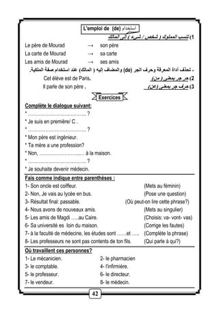 L'emploi de (de) استخدام 
42 
1( تنسب المملوك ) شخص / شيء ( إلى المالك 
Le père de Mourad → son père 
La carte de Mourad → sa carte 
Les amis de Mourad → ses amis 
والمضاف إليه ) المالك( عند استخدام صفة الملكية. (de) - تحذف أداة المعرفة وحرف الجر 
Cet élève est de Paris. ) 2( حر جر بمعنى ) من 
Il parle de son père . ) 3( حرف جر بمعنى )عن 
Exercices 
Complète le dialogue suivant: 
* ………………………………. ? 
* Je suis en première/ C . 
* ………………………………. ? 
* Mon père est ingénieur. 
* Ta mère a une profession? 
* Non, ……………………..… à la maison. 
* ………………………………. ? 
* Je souhaite devenir médecin. 
Fais comme indique entre parenthèses : 
1- Son oncle est coiffeur. (Mets au féminin) 
2- Non, Je vais au lycée en bus. (Pose une question) 
3- Résultat final: passable. (Où peut-on lire cette phrase?) 
4- Nous avons de nouveaux amis. (Mets au singulier) 
5- Les amis de Magdi …..au Caire. (Choisis: va- vont- vas) 
6- Sa université es loin du maison. (Corrige les fautes) 
7- à la faculté de médecine, les études sont ……et ….. (Complète la phrase) 
8- Les professeurs ne sont pas contents de ton fils. (Qui parle à qui?) 
Où travaillent ces personnes? 
1- Le mécanicien. 2- le pharmacien 
3- le comptable. 4- l'infirmière. 
5- le professeur. 6- le directeur. 
7- le vendeur. 8- le médecin. 
 