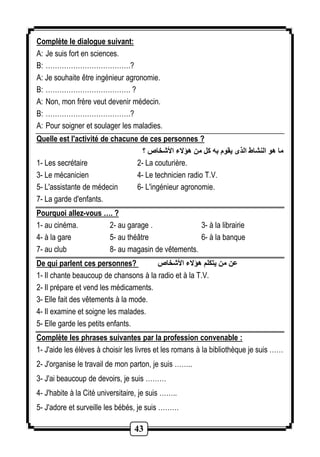 Complète le dialogue suivant: 
A: Je suis fort en sciences. 
B: ……………………………….? 
A: Je souhaite être ingénieur agronomie. 
B: ………………………………. ? 
A: Non, mon frère veut devenir médecin. 
B: ……………………………….? 
A: Pour soigner et soulager les maladies. 
Quelle est l'activité de chacune de ces personnes ? 
ما هو النشا الذى يقوم به كل من هؤلاء الأشخاص ؟ 
1- Les secrétaire 2- La couturière. 
3- Le mécanicien 4- Le technicien radio T.V. 
5- L'assistante de médecin 6- L'ingénieur agronomie. 
7- La garde d'enfants. 
Pourquoi allez-vous …. ? 
1- au cinéma. 2- au garage . 3- à la librairie 
4- à la gare 5- au théâtre 6- à la banque 
7- au club 8- au magasin de vêtements. 
De qui parlent ces personnes? عن من يتكلم هؤلاء الأشخاص 
1- Il chante beaucoup de chansons à la radio et à la T.V. 
2- Il prépare et vend les médicaments. 
3- Elle fait des vêtements à la mode. 
4- Il examine et soigne les malades. 
5- Elle garde les petits enfants. 
Complète les phrases suivantes par la profession convenable : 
1- J'aide les élèves à choisir les livres et les romans à la bibliothèque je suis …… 
2- J'organise le travail de mon parton, je suis …….. 
3- J'ai beaucoup de devoirs, je suis ……… 
4- J'habite à la Cité universitaire, je suis …….. 
5- J'adore et surveille les bébés, je suis ……… 
43 
 