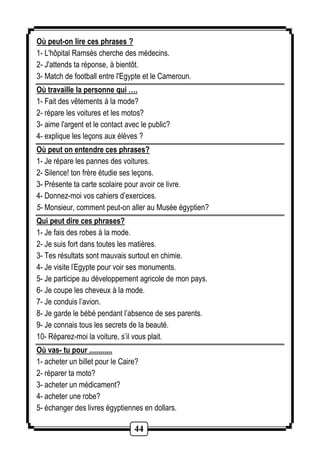 Où peut-on lire ces phrases ? 
1- L'hôpital Ramsès cherche des médecins. 
2- J'attends ta réponse, à bientôt. 
3- Match de football entre l'Egypte et le Cameroun. 
Où travaille la personne qui …. 
1- Fait des vêtements à la mode? 
2- répare les voitures et les motos? 
3- aime l'argent et le contact avec le public? 
4- explique les leçons aux élèves ? 
Où peut on entendre ces phrases? 
1- Je répare les pannes des voitures. 
2- Silence! ton frère étudie ses leçons. 
3- Présente ta carte scolaire pour avoir ce livre. 
4- Donnez-moi vos cahiers d’exercices. 
5- Monsieur, comment peut-on aller au Musée égyptien? 
Qui peut dire ces phrases? 
1- Je fais des robes à la mode. 
2- Je suis fort dans toutes les matières. 
3- Tes résultats sont mauvais surtout en chimie. 
4- Je visite l'Egypte pour voir ses monuments. 
5- Je participe au développement agricole de mon pays. 
6- Je coupe les cheveux à la mode. 
7- Je conduis l’avion. 
8- Je garde le bébé pendant l’absence de ses parents. 
9- Je connais tous les secrets de la beauté. 
10- Réparez-moi la voiture, s’il vous plait. 
Où vas- tu pour ............ 
1- acheter un billet pour le Caire? 
2- réparer ta moto? 
3- acheter un médicament? 
4- acheter une robe? 
5- échanger des livres égyptiennes en dollars. 
44 
 