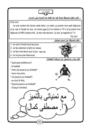 52 
الخطـــاب 
- أكتب خطاب لصديقك تحدثه فيه عما تفعله منذ الصباح حتى المساء. 
Cher ami, 
Je suis content de t’écrire cette lettre. Le matin, je prends mon petit déjeuner 
et je vais à l’école en bus. Je rentre ) أرجةع ( à la maison à 15 h et je prend mon 
déjeuner ) الغذاء ( l’après-midi , je fais mes devoirs. Le soir, je regarde la T.V. 
Ton ami 
- تكتب لصديقك عن أسباب نجاحك. 
1- Je vais à l’école tous les jours. 
2- Je fais attention ) انتبه ( en classe. 
3- Je fais mes devoir jour à jour يوم بيوم 
4- Je ne joue pas beaucoup. 
أكتب حوار مع صديق عن الرياضة المفضلة: 
* Quel sport préfères-tu? 
- le football. 
* Avec qui joues-tu au football? 
- Avec mes amis. 
* Ou joues-tu au football? 
- au club Al Ahly. 
* Quand joues-tu au football? 
- Chaque Vendredi. 
 